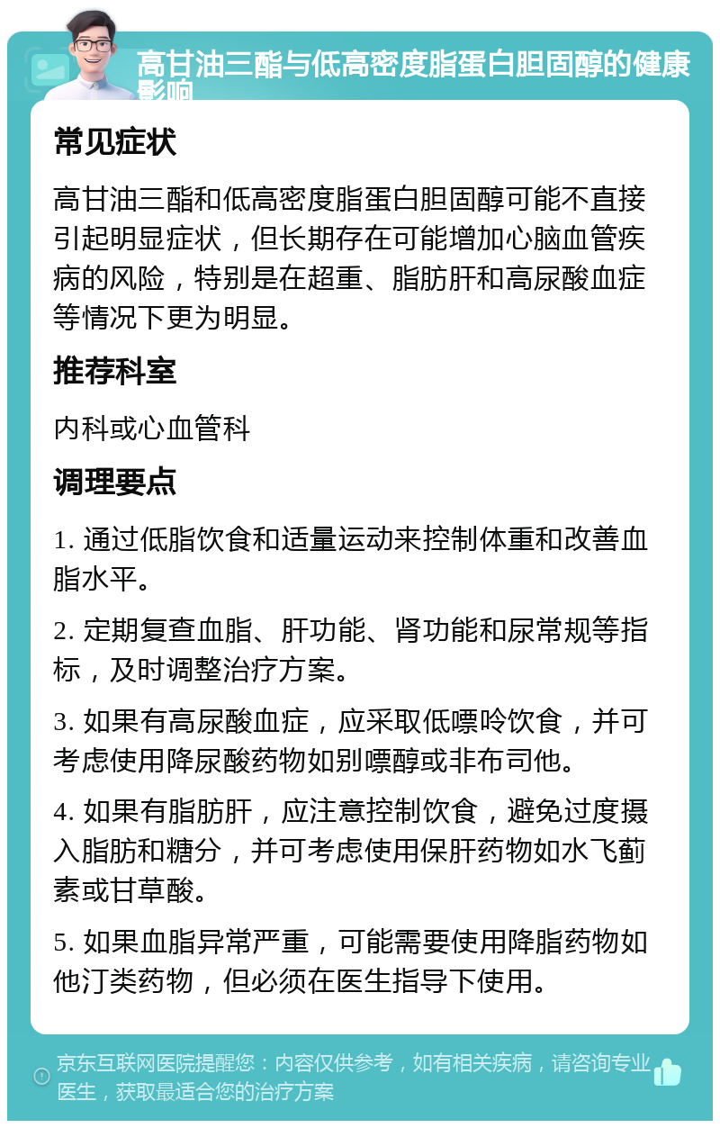 高甘油三酯与低高密度脂蛋白胆固醇的健康影响 常见症状 高甘油三酯和低高密度脂蛋白胆固醇可能不直接引起明显症状，但长期存在可能增加心脑血管疾病的风险，特别是在超重、脂肪肝和高尿酸血症等情况下更为明显。 推荐科室 内科或心血管科 调理要点 1. 通过低脂饮食和适量运动来控制体重和改善血脂水平。 2. 定期复查血脂、肝功能、肾功能和尿常规等指标，及时调整治疗方案。 3. 如果有高尿酸血症，应采取低嘌呤饮食，并可考虑使用降尿酸药物如别嘌醇或非布司他。 4. 如果有脂肪肝，应注意控制饮食，避免过度摄入脂肪和糖分，并可考虑使用保肝药物如水飞蓟素或甘草酸。 5. 如果血脂异常严重，可能需要使用降脂药物如他汀类药物，但必须在医生指导下使用。