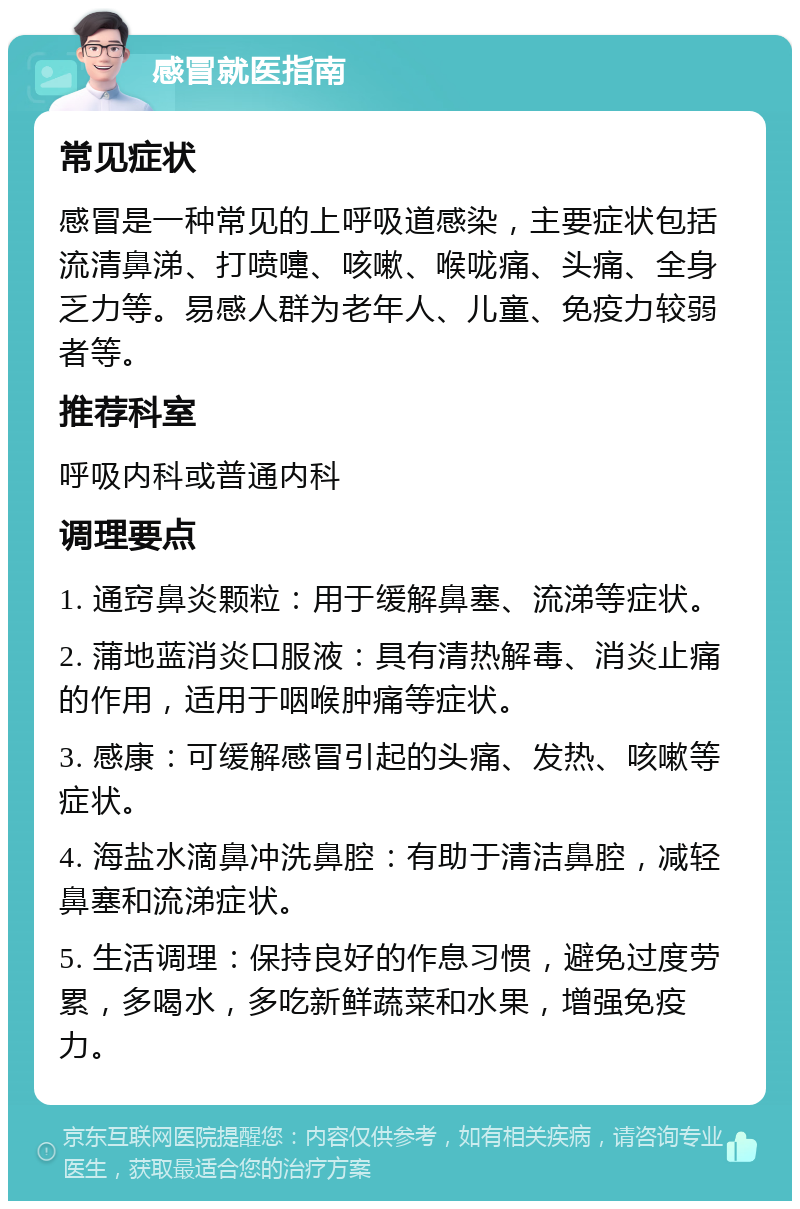 感冒就医指南 常见症状 感冒是一种常见的上呼吸道感染，主要症状包括流清鼻涕、打喷嚏、咳嗽、喉咙痛、头痛、全身乏力等。易感人群为老年人、儿童、免疫力较弱者等。 推荐科室 呼吸内科或普通内科 调理要点 1. 通窍鼻炎颗粒：用于缓解鼻塞、流涕等症状。 2. 蒲地蓝消炎口服液：具有清热解毒、消炎止痛的作用，适用于咽喉肿痛等症状。 3. 感康：可缓解感冒引起的头痛、发热、咳嗽等症状。 4. 海盐水滴鼻冲洗鼻腔：有助于清洁鼻腔，减轻鼻塞和流涕症状。 5. 生活调理：保持良好的作息习惯，避免过度劳累，多喝水，多吃新鲜蔬菜和水果，增强免疫力。