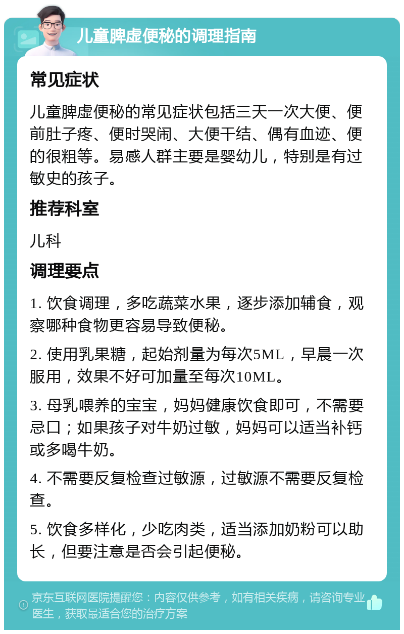 儿童脾虚便秘的调理指南 常见症状 儿童脾虚便秘的常见症状包括三天一次大便、便前肚子疼、便时哭闹、大便干结、偶有血迹、便的很粗等。易感人群主要是婴幼儿，特别是有过敏史的孩子。 推荐科室 儿科 调理要点 1. 饮食调理，多吃蔬菜水果，逐步添加辅食，观察哪种食物更容易导致便秘。 2. 使用乳果糖，起始剂量为每次5ML，早晨一次服用，效果不好可加量至每次10ML。 3. 母乳喂养的宝宝，妈妈健康饮食即可，不需要忌口；如果孩子对牛奶过敏，妈妈可以适当补钙或多喝牛奶。 4. 不需要反复检查过敏源，过敏源不需要反复检查。 5. 饮食多样化，少吃肉类，适当添加奶粉可以助长，但要注意是否会引起便秘。