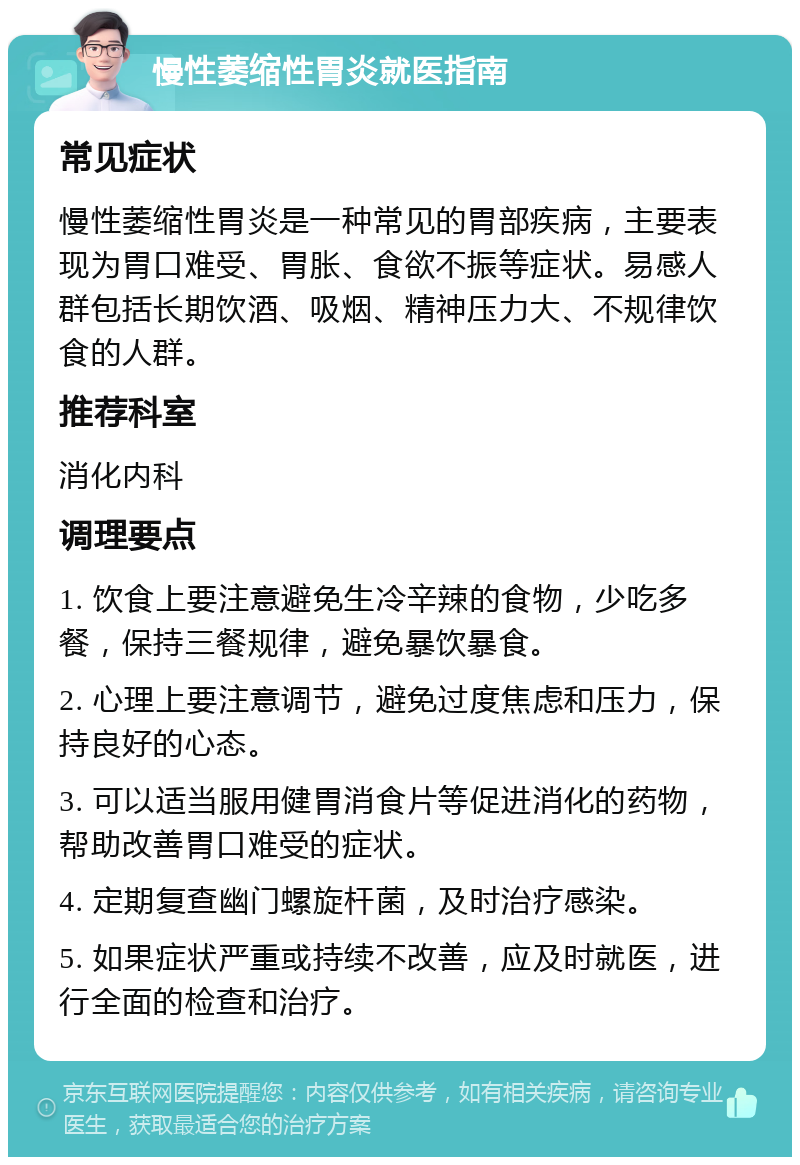 慢性萎缩性胃炎就医指南 常见症状 慢性萎缩性胃炎是一种常见的胃部疾病，主要表现为胃口难受、胃胀、食欲不振等症状。易感人群包括长期饮酒、吸烟、精神压力大、不规律饮食的人群。 推荐科室 消化内科 调理要点 1. 饮食上要注意避免生冷辛辣的食物，少吃多餐，保持三餐规律，避免暴饮暴食。 2. 心理上要注意调节，避免过度焦虑和压力，保持良好的心态。 3. 可以适当服用健胃消食片等促进消化的药物，帮助改善胃口难受的症状。 4. 定期复查幽门螺旋杆菌，及时治疗感染。 5. 如果症状严重或持续不改善，应及时就医，进行全面的检查和治疗。