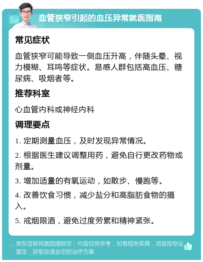 血管狭窄引起的血压异常就医指南 常见症状 血管狭窄可能导致一侧血压升高，伴随头晕、视力模糊、耳鸣等症状。易感人群包括高血压、糖尿病、吸烟者等。 推荐科室 心血管内科或神经内科 调理要点 1. 定期测量血压，及时发现异常情况。 2. 根据医生建议调整用药，避免自行更改药物或剂量。 3. 增加适量的有氧运动，如散步、慢跑等。 4. 改善饮食习惯，减少盐分和高脂肪食物的摄入。 5. 戒烟限酒，避免过度劳累和精神紧张。