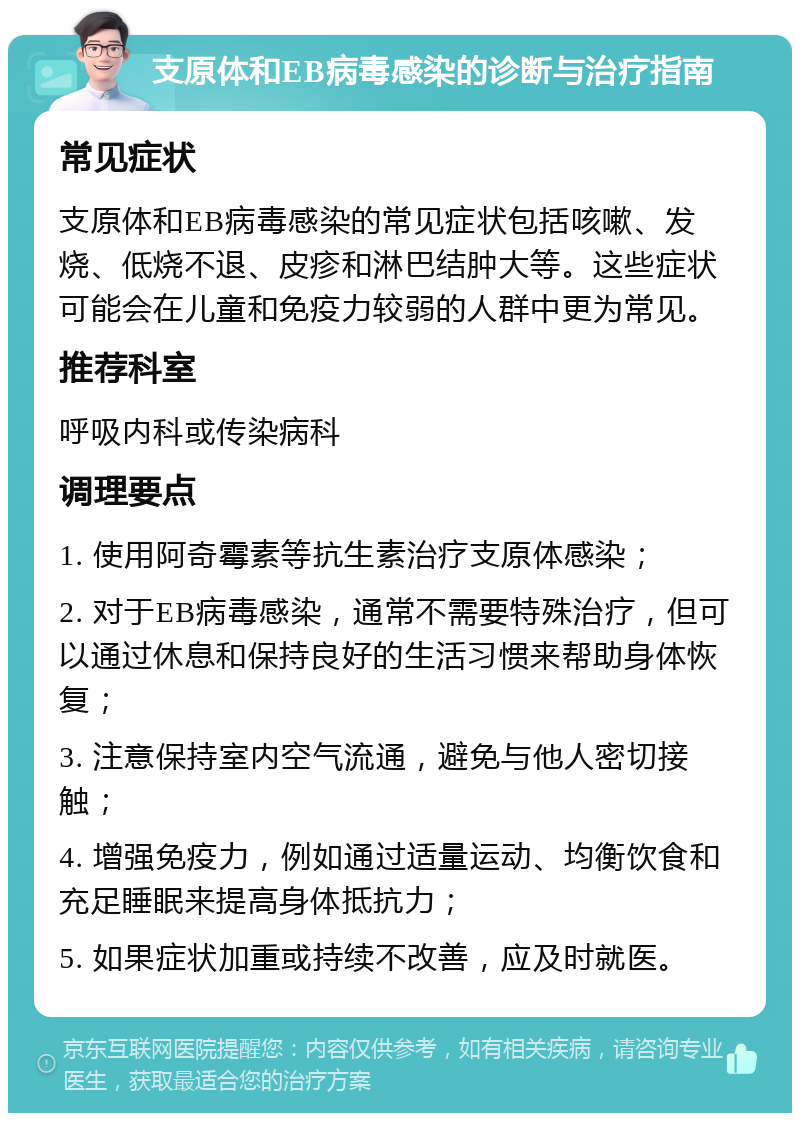 支原体和EB病毒感染的诊断与治疗指南 常见症状 支原体和EB病毒感染的常见症状包括咳嗽、发烧、低烧不退、皮疹和淋巴结肿大等。这些症状可能会在儿童和免疫力较弱的人群中更为常见。 推荐科室 呼吸内科或传染病科 调理要点 1. 使用阿奇霉素等抗生素治疗支原体感染； 2. 对于EB病毒感染，通常不需要特殊治疗，但可以通过休息和保持良好的生活习惯来帮助身体恢复； 3. 注意保持室内空气流通，避免与他人密切接触； 4. 增强免疫力，例如通过适量运动、均衡饮食和充足睡眠来提高身体抵抗力； 5. 如果症状加重或持续不改善，应及时就医。