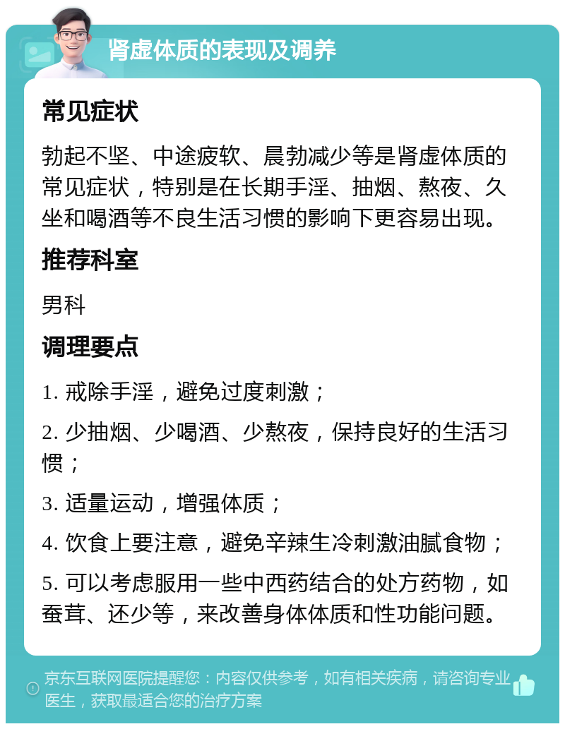 肾虚体质的表现及调养 常见症状 勃起不坚、中途疲软、晨勃减少等是肾虚体质的常见症状，特别是在长期手淫、抽烟、熬夜、久坐和喝酒等不良生活习惯的影响下更容易出现。 推荐科室 男科 调理要点 1. 戒除手淫，避免过度刺激； 2. 少抽烟、少喝酒、少熬夜，保持良好的生活习惯； 3. 适量运动，增强体质； 4. 饮食上要注意，避免辛辣生冷刺激油腻食物； 5. 可以考虑服用一些中西药结合的处方药物，如蚕茸、还少等，来改善身体体质和性功能问题。