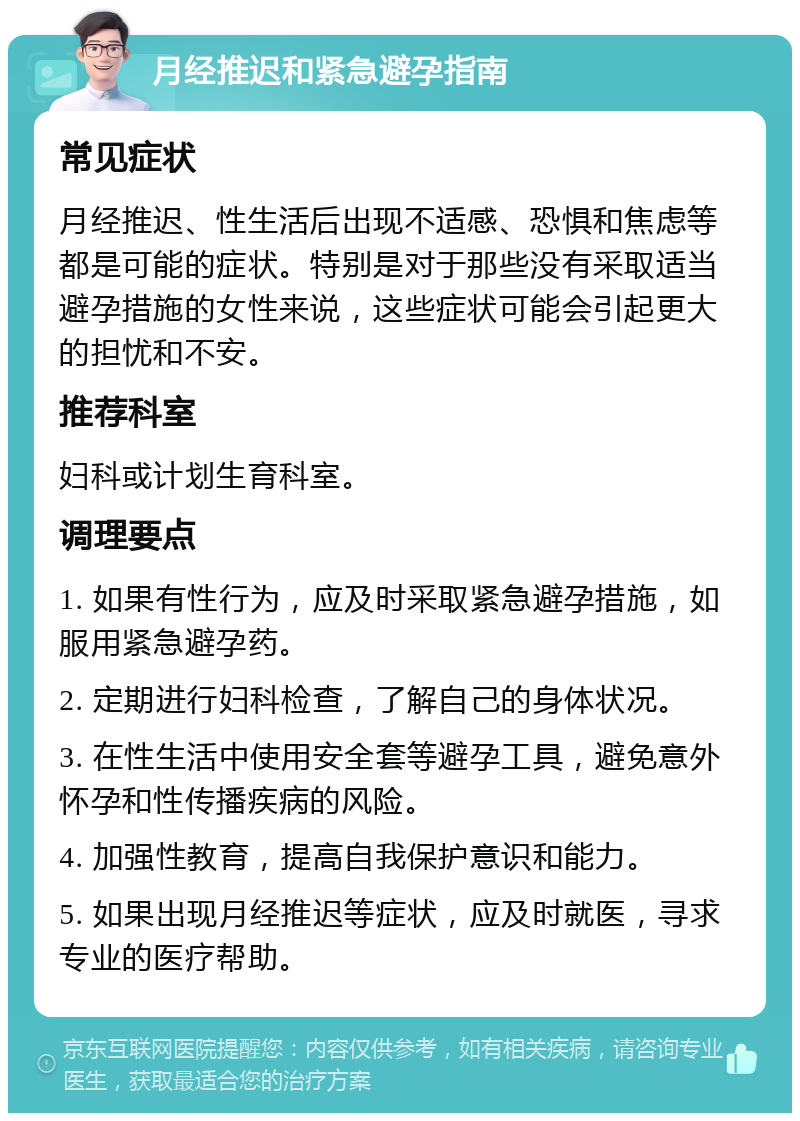 月经推迟和紧急避孕指南 常见症状 月经推迟、性生活后出现不适感、恐惧和焦虑等都是可能的症状。特别是对于那些没有采取适当避孕措施的女性来说，这些症状可能会引起更大的担忧和不安。 推荐科室 妇科或计划生育科室。 调理要点 1. 如果有性行为，应及时采取紧急避孕措施，如服用紧急避孕药。 2. 定期进行妇科检查，了解自己的身体状况。 3. 在性生活中使用安全套等避孕工具，避免意外怀孕和性传播疾病的风险。 4. 加强性教育，提高自我保护意识和能力。 5. 如果出现月经推迟等症状，应及时就医，寻求专业的医疗帮助。