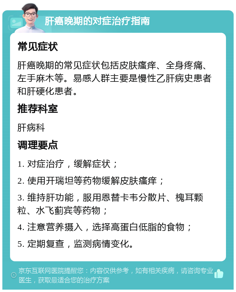 肝癌晚期的对症治疗指南 常见症状 肝癌晚期的常见症状包括皮肤瘙痒、全身疼痛、左手麻木等。易感人群主要是慢性乙肝病史患者和肝硬化患者。 推荐科室 肝病科 调理要点 1. 对症治疗，缓解症状； 2. 使用开瑞坦等药物缓解皮肤瘙痒； 3. 维持肝功能，服用恩替卡韦分散片、槐耳颗粒、水飞蓟宾等药物； 4. 注意营养摄入，选择高蛋白低脂的食物； 5. 定期复查，监测病情变化。