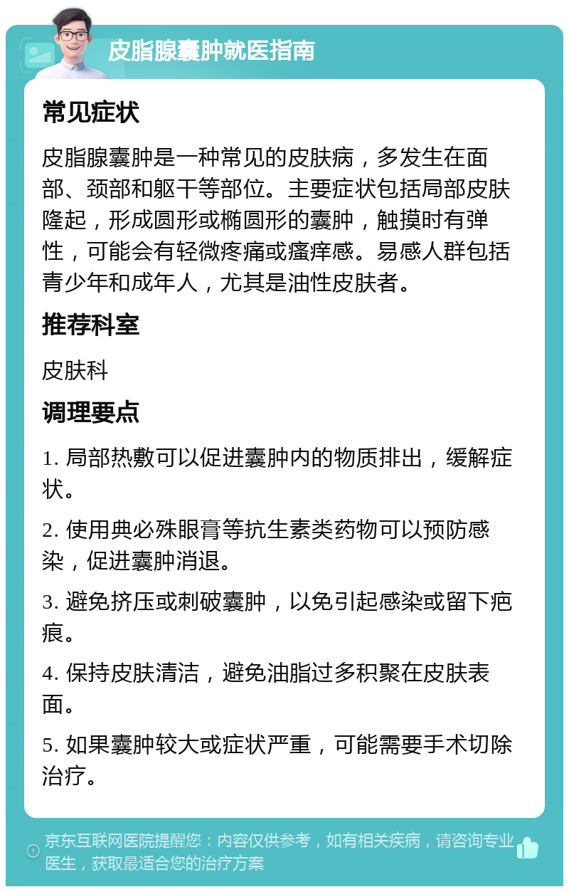 皮脂腺囊肿就医指南 常见症状 皮脂腺囊肿是一种常见的皮肤病，多发生在面部、颈部和躯干等部位。主要症状包括局部皮肤隆起，形成圆形或椭圆形的囊肿，触摸时有弹性，可能会有轻微疼痛或瘙痒感。易感人群包括青少年和成年人，尤其是油性皮肤者。 推荐科室 皮肤科 调理要点 1. 局部热敷可以促进囊肿内的物质排出，缓解症状。 2. 使用典必殊眼膏等抗生素类药物可以预防感染，促进囊肿消退。 3. 避免挤压或刺破囊肿，以免引起感染或留下疤痕。 4. 保持皮肤清洁，避免油脂过多积聚在皮肤表面。 5. 如果囊肿较大或症状严重，可能需要手术切除治疗。