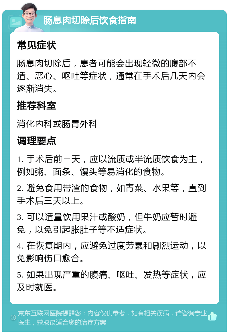 肠息肉切除后饮食指南 常见症状 肠息肉切除后，患者可能会出现轻微的腹部不适、恶心、呕吐等症状，通常在手术后几天内会逐渐消失。 推荐科室 消化内科或肠胃外科 调理要点 1. 手术后前三天，应以流质或半流质饮食为主，例如粥、面条、馒头等易消化的食物。 2. 避免食用带渣的食物，如青菜、水果等，直到手术后三天以上。 3. 可以适量饮用果汁或酸奶，但牛奶应暂时避免，以免引起胀肚子等不适症状。 4. 在恢复期内，应避免过度劳累和剧烈运动，以免影响伤口愈合。 5. 如果出现严重的腹痛、呕吐、发热等症状，应及时就医。