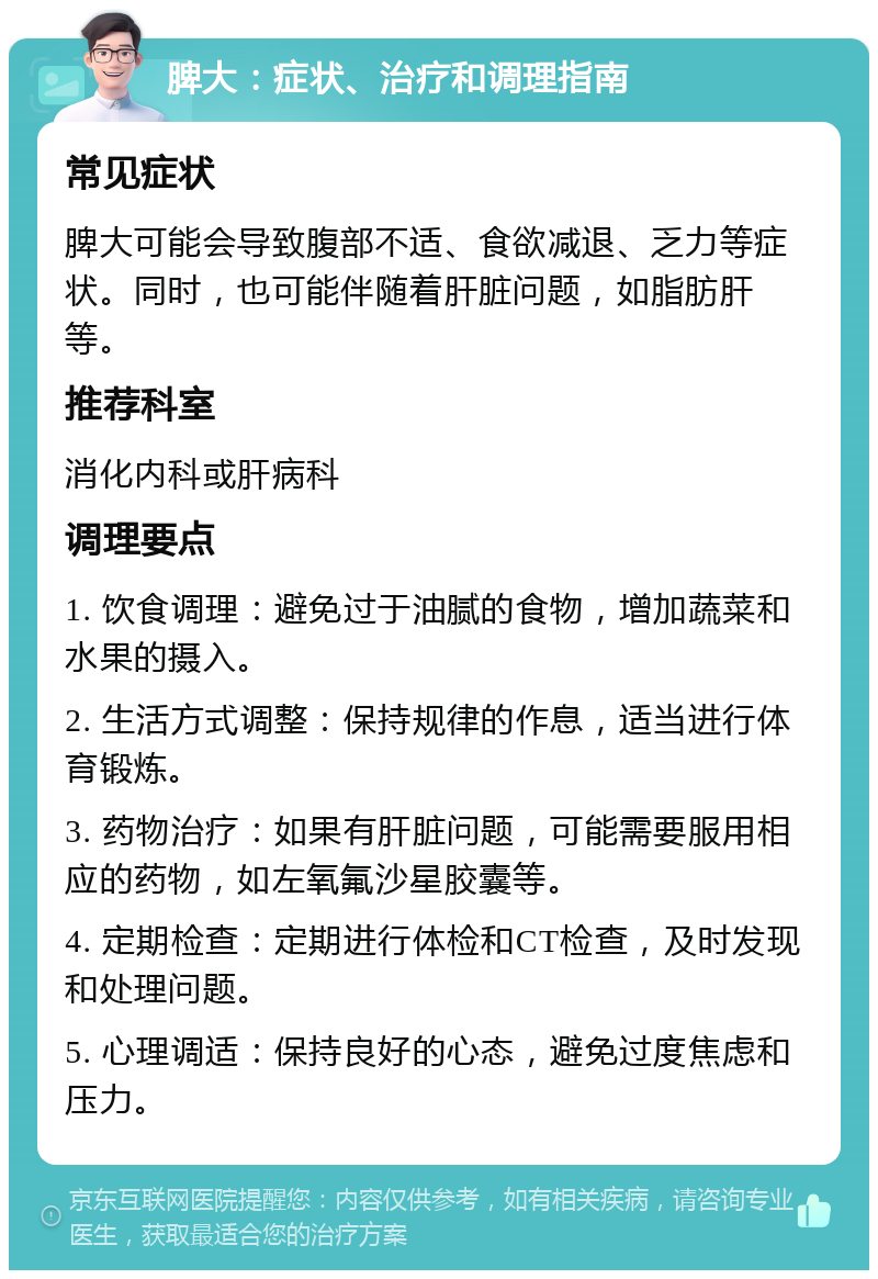 脾大：症状、治疗和调理指南 常见症状 脾大可能会导致腹部不适、食欲减退、乏力等症状。同时，也可能伴随着肝脏问题，如脂肪肝等。 推荐科室 消化内科或肝病科 调理要点 1. 饮食调理：避免过于油腻的食物，增加蔬菜和水果的摄入。 2. 生活方式调整：保持规律的作息，适当进行体育锻炼。 3. 药物治疗：如果有肝脏问题，可能需要服用相应的药物，如左氧氟沙星胶囊等。 4. 定期检查：定期进行体检和CT检查，及时发现和处理问题。 5. 心理调适：保持良好的心态，避免过度焦虑和压力。