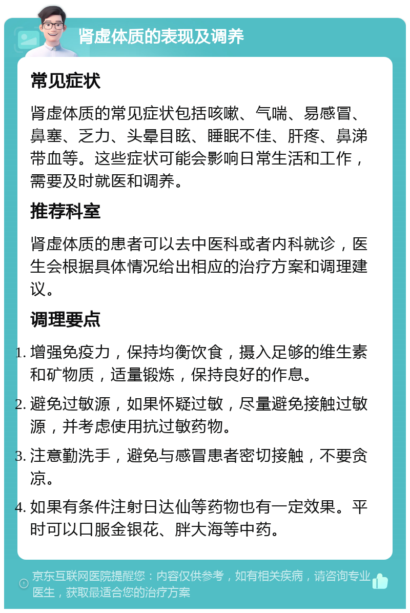 肾虚体质的表现及调养 常见症状 肾虚体质的常见症状包括咳嗽、气喘、易感冒、鼻塞、乏力、头晕目眩、睡眠不佳、肝疼、鼻涕带血等。这些症状可能会影响日常生活和工作，需要及时就医和调养。 推荐科室 肾虚体质的患者可以去中医科或者内科就诊，医生会根据具体情况给出相应的治疗方案和调理建议。 调理要点 增强免疫力，保持均衡饮食，摄入足够的维生素和矿物质，适量锻炼，保持良好的作息。 避免过敏源，如果怀疑过敏，尽量避免接触过敏源，并考虑使用抗过敏药物。 注意勤洗手，避免与感冒患者密切接触，不要贪凉。 如果有条件注射日达仙等药物也有一定效果。平时可以口服金银花、胖大海等中药。