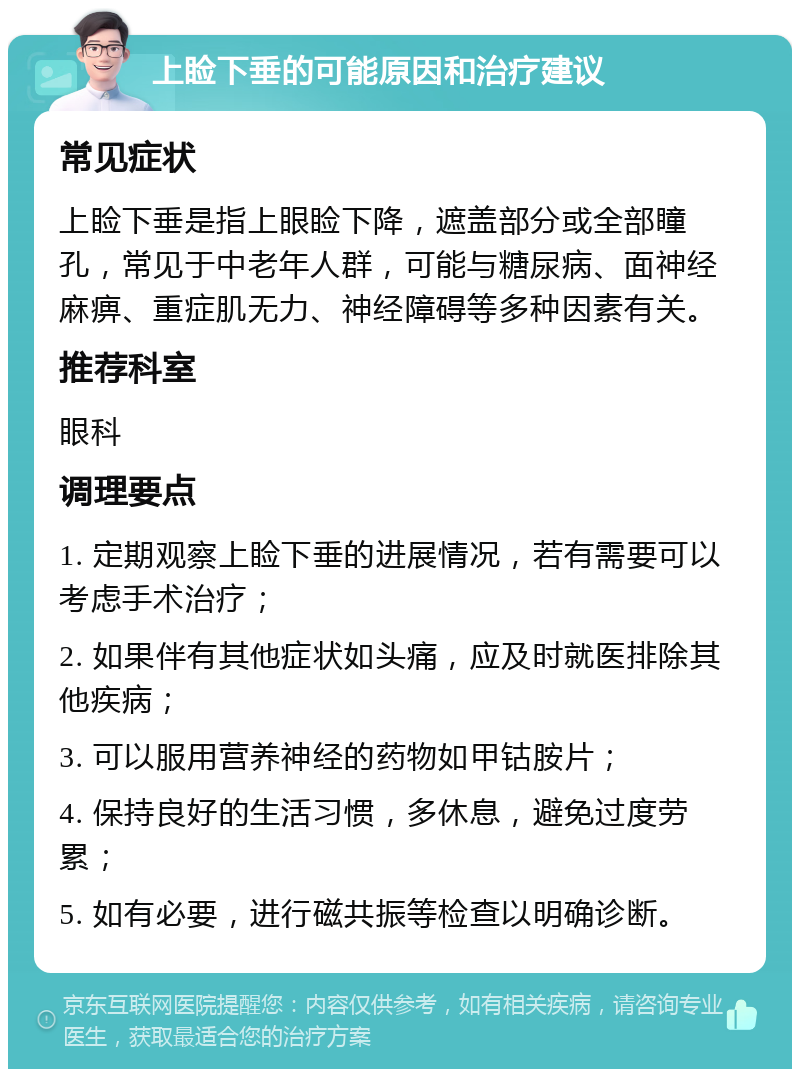 上睑下垂的可能原因和治疗建议 常见症状 上睑下垂是指上眼睑下降，遮盖部分或全部瞳孔，常见于中老年人群，可能与糖尿病、面神经麻痹、重症肌无力、神经障碍等多种因素有关。 推荐科室 眼科 调理要点 1. 定期观察上睑下垂的进展情况，若有需要可以考虑手术治疗； 2. 如果伴有其他症状如头痛，应及时就医排除其他疾病； 3. 可以服用营养神经的药物如甲钴胺片； 4. 保持良好的生活习惯，多休息，避免过度劳累； 5. 如有必要，进行磁共振等检查以明确诊断。