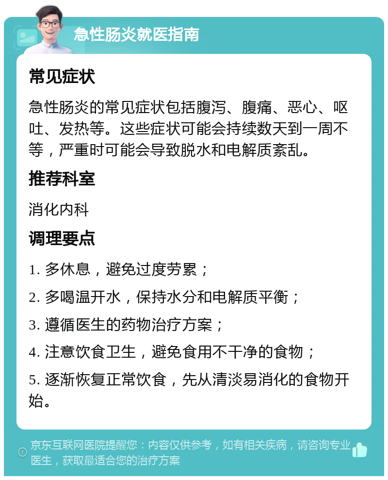 急性肠炎就医指南 常见症状 急性肠炎的常见症状包括腹泻、腹痛、恶心、呕吐、发热等。这些症状可能会持续数天到一周不等，严重时可能会导致脱水和电解质紊乱。 推荐科室 消化内科 调理要点 1. 多休息，避免过度劳累； 2. 多喝温开水，保持水分和电解质平衡； 3. 遵循医生的药物治疗方案； 4. 注意饮食卫生，避免食用不干净的食物； 5. 逐渐恢复正常饮食，先从清淡易消化的食物开始。