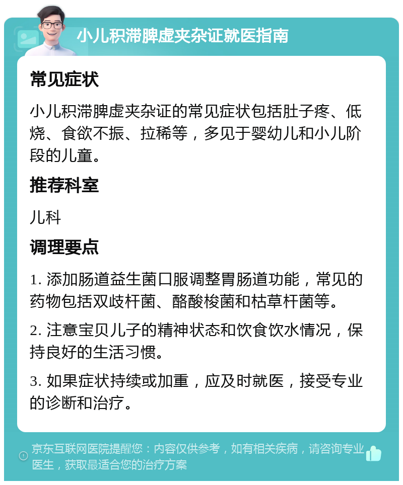 小儿积滞脾虚夹杂证就医指南 常见症状 小儿积滞脾虚夹杂证的常见症状包括肚子疼、低烧、食欲不振、拉稀等，多见于婴幼儿和小儿阶段的儿童。 推荐科室 儿科 调理要点 1. 添加肠道益生菌口服调整胃肠道功能，常见的药物包括双歧杆菌、酪酸梭菌和枯草杆菌等。 2. 注意宝贝儿子的精神状态和饮食饮水情况，保持良好的生活习惯。 3. 如果症状持续或加重，应及时就医，接受专业的诊断和治疗。