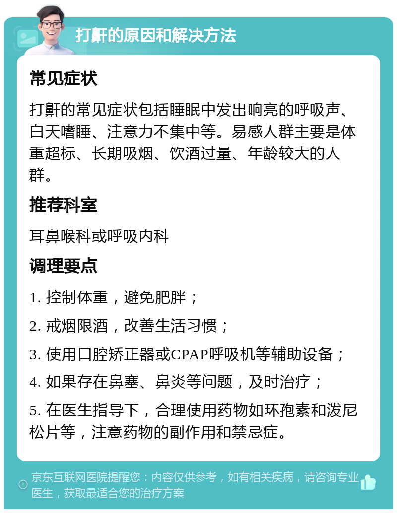 打鼾的原因和解决方法 常见症状 打鼾的常见症状包括睡眠中发出响亮的呼吸声、白天嗜睡、注意力不集中等。易感人群主要是体重超标、长期吸烟、饮酒过量、年龄较大的人群。 推荐科室 耳鼻喉科或呼吸内科 调理要点 1. 控制体重，避免肥胖； 2. 戒烟限酒，改善生活习惯； 3. 使用口腔矫正器或CPAP呼吸机等辅助设备； 4. 如果存在鼻塞、鼻炎等问题，及时治疗； 5. 在医生指导下，合理使用药物如环孢素和泼尼松片等，注意药物的副作用和禁忌症。