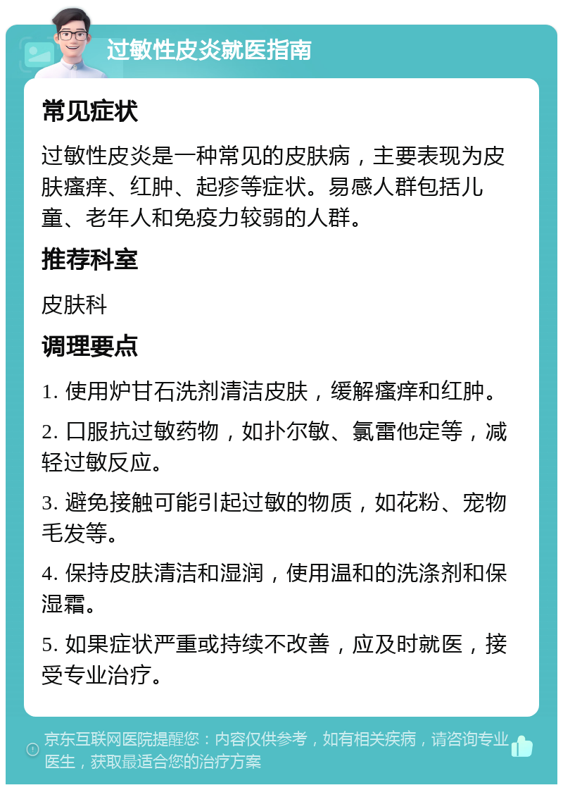 过敏性皮炎就医指南 常见症状 过敏性皮炎是一种常见的皮肤病，主要表现为皮肤瘙痒、红肿、起疹等症状。易感人群包括儿童、老年人和免疫力较弱的人群。 推荐科室 皮肤科 调理要点 1. 使用炉甘石洗剂清洁皮肤，缓解瘙痒和红肿。 2. 口服抗过敏药物，如扑尔敏、氯雷他定等，减轻过敏反应。 3. 避免接触可能引起过敏的物质，如花粉、宠物毛发等。 4. 保持皮肤清洁和湿润，使用温和的洗涤剂和保湿霜。 5. 如果症状严重或持续不改善，应及时就医，接受专业治疗。