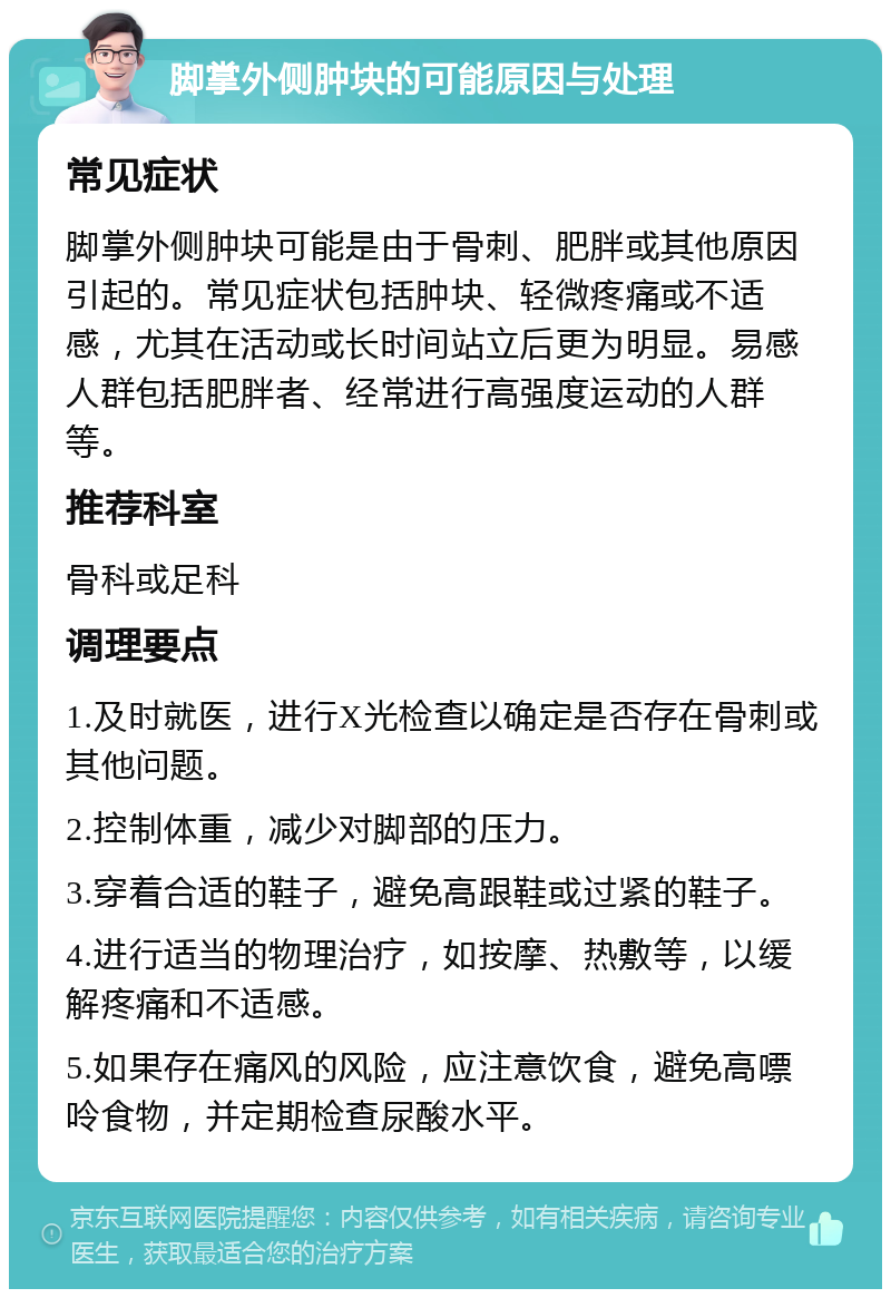 脚掌外侧肿块的可能原因与处理 常见症状 脚掌外侧肿块可能是由于骨刺、肥胖或其他原因引起的。常见症状包括肿块、轻微疼痛或不适感，尤其在活动或长时间站立后更为明显。易感人群包括肥胖者、经常进行高强度运动的人群等。 推荐科室 骨科或足科 调理要点 1.及时就医，进行X光检查以确定是否存在骨刺或其他问题。 2.控制体重，减少对脚部的压力。 3.穿着合适的鞋子，避免高跟鞋或过紧的鞋子。 4.进行适当的物理治疗，如按摩、热敷等，以缓解疼痛和不适感。 5.如果存在痛风的风险，应注意饮食，避免高嘌呤食物，并定期检查尿酸水平。