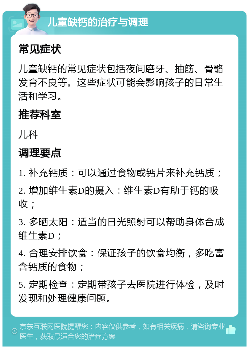 儿童缺钙的治疗与调理 常见症状 儿童缺钙的常见症状包括夜间磨牙、抽筋、骨骼发育不良等。这些症状可能会影响孩子的日常生活和学习。 推荐科室 儿科 调理要点 1. 补充钙质：可以通过食物或钙片来补充钙质； 2. 增加维生素D的摄入：维生素D有助于钙的吸收； 3. 多晒太阳：适当的日光照射可以帮助身体合成维生素D； 4. 合理安排饮食：保证孩子的饮食均衡，多吃富含钙质的食物； 5. 定期检查：定期带孩子去医院进行体检，及时发现和处理健康问题。