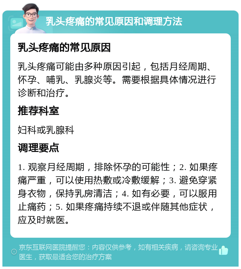 乳头疼痛的常见原因和调理方法 乳头疼痛的常见原因 乳头疼痛可能由多种原因引起，包括月经周期、怀孕、哺乳、乳腺炎等。需要根据具体情况进行诊断和治疗。 推荐科室 妇科或乳腺科 调理要点 1. 观察月经周期，排除怀孕的可能性；2. 如果疼痛严重，可以使用热敷或冷敷缓解；3. 避免穿紧身衣物，保持乳房清洁；4. 如有必要，可以服用止痛药；5. 如果疼痛持续不退或伴随其他症状，应及时就医。