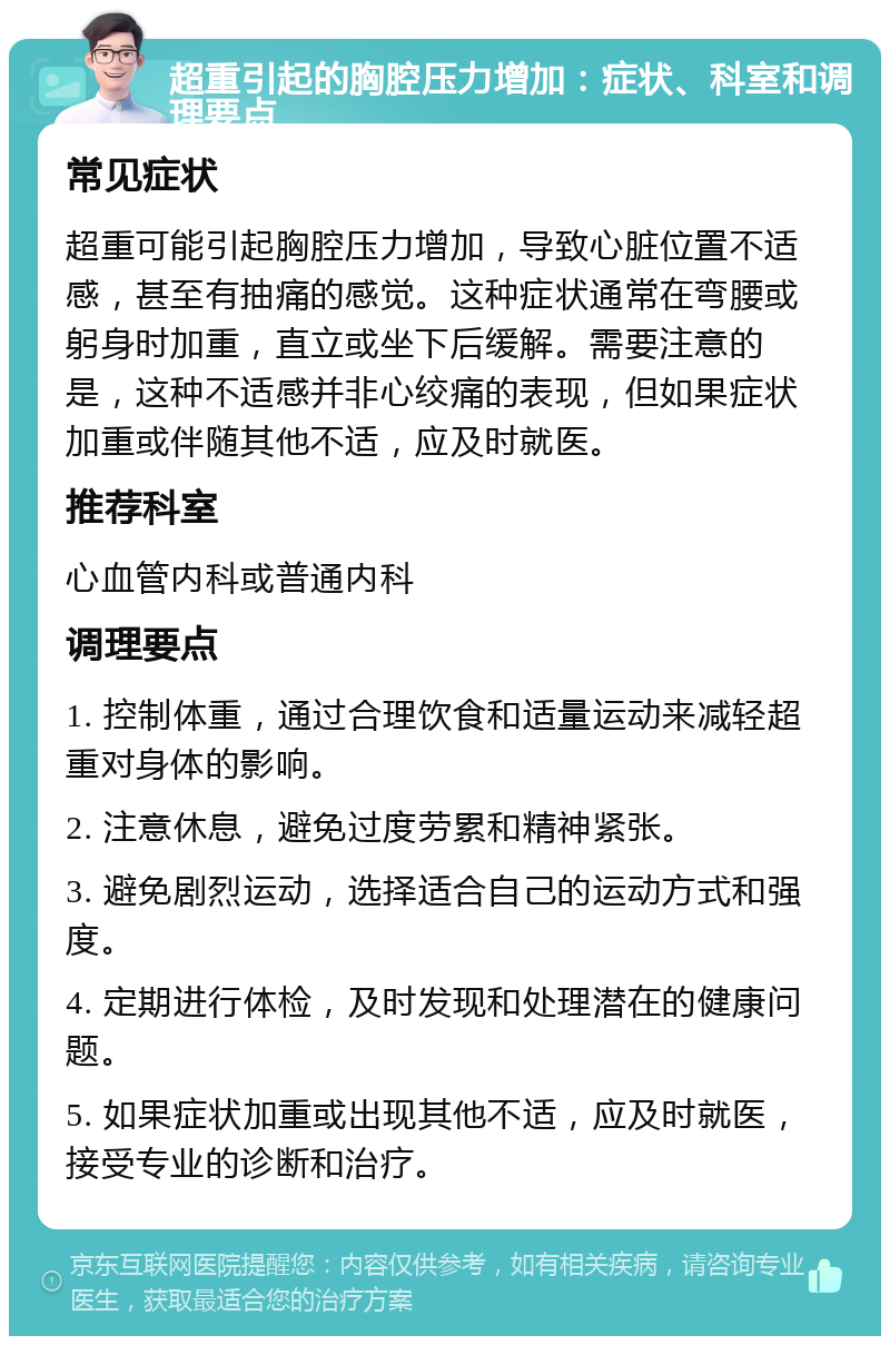 超重引起的胸腔压力增加：症状、科室和调理要点 常见症状 超重可能引起胸腔压力增加，导致心脏位置不适感，甚至有抽痛的感觉。这种症状通常在弯腰或躬身时加重，直立或坐下后缓解。需要注意的是，这种不适感并非心绞痛的表现，但如果症状加重或伴随其他不适，应及时就医。 推荐科室 心血管内科或普通内科 调理要点 1. 控制体重，通过合理饮食和适量运动来减轻超重对身体的影响。 2. 注意休息，避免过度劳累和精神紧张。 3. 避免剧烈运动，选择适合自己的运动方式和强度。 4. 定期进行体检，及时发现和处理潜在的健康问题。 5. 如果症状加重或出现其他不适，应及时就医，接受专业的诊断和治疗。