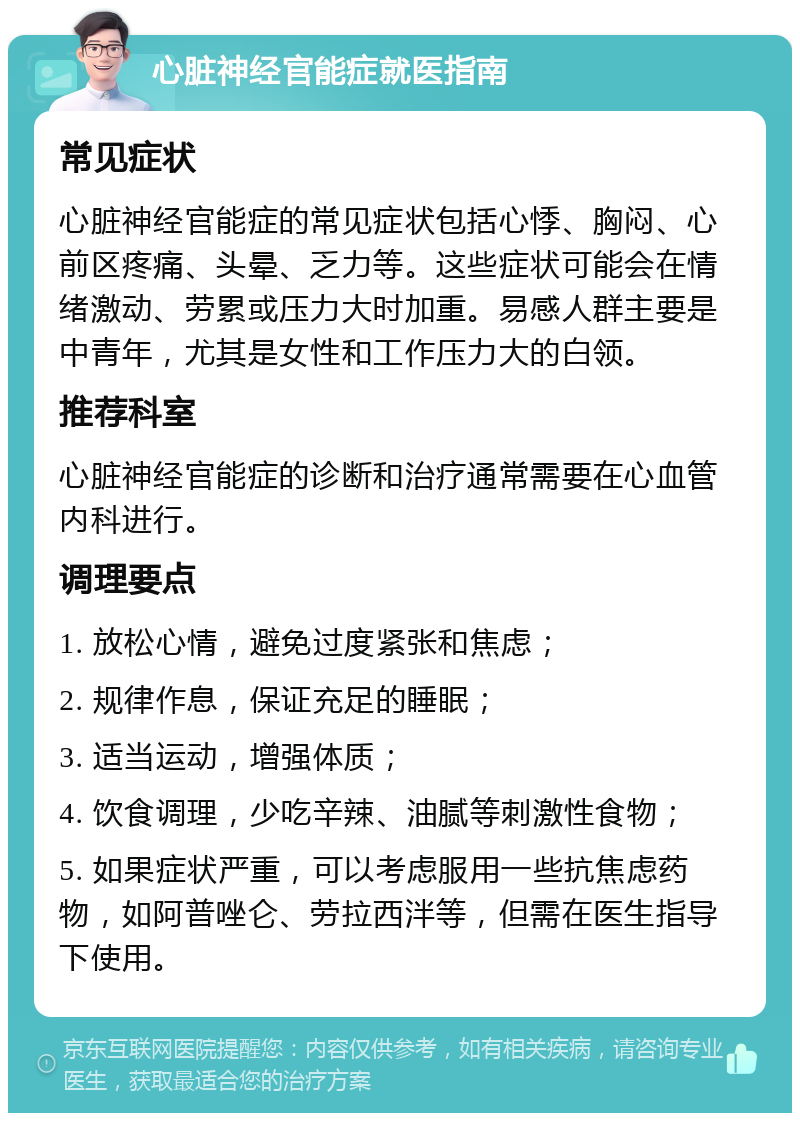 心脏神经官能症就医指南 常见症状 心脏神经官能症的常见症状包括心悸、胸闷、心前区疼痛、头晕、乏力等。这些症状可能会在情绪激动、劳累或压力大时加重。易感人群主要是中青年，尤其是女性和工作压力大的白领。 推荐科室 心脏神经官能症的诊断和治疗通常需要在心血管内科进行。 调理要点 1. 放松心情，避免过度紧张和焦虑； 2. 规律作息，保证充足的睡眠； 3. 适当运动，增强体质； 4. 饮食调理，少吃辛辣、油腻等刺激性食物； 5. 如果症状严重，可以考虑服用一些抗焦虑药物，如阿普唑仑、劳拉西泮等，但需在医生指导下使用。