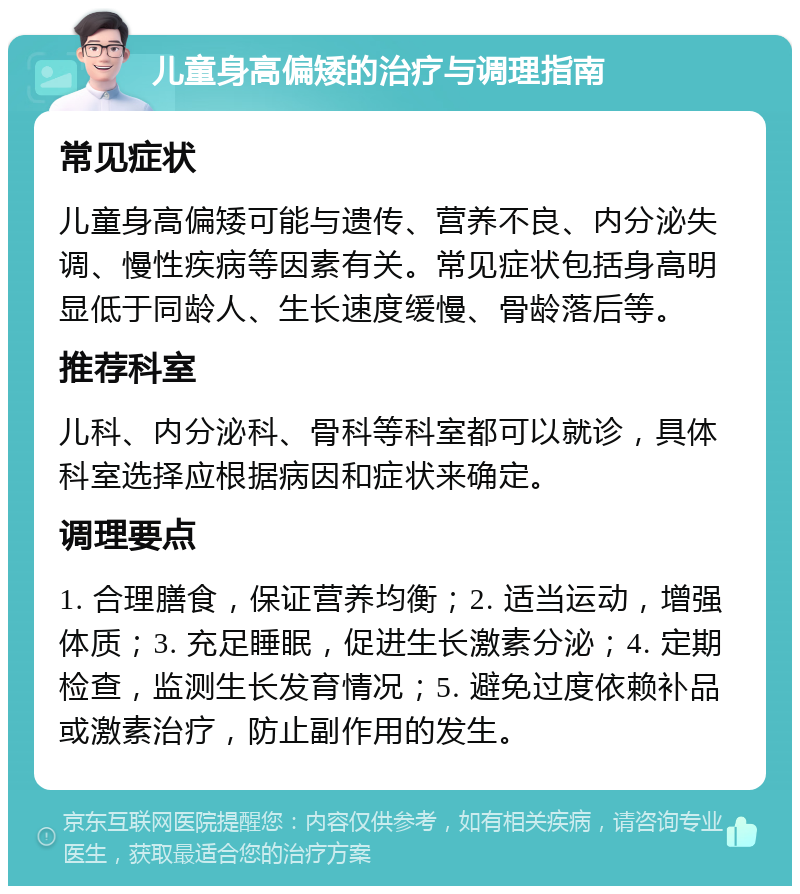 儿童身高偏矮的治疗与调理指南 常见症状 儿童身高偏矮可能与遗传、营养不良、内分泌失调、慢性疾病等因素有关。常见症状包括身高明显低于同龄人、生长速度缓慢、骨龄落后等。 推荐科室 儿科、内分泌科、骨科等科室都可以就诊，具体科室选择应根据病因和症状来确定。 调理要点 1. 合理膳食，保证营养均衡；2. 适当运动，增强体质；3. 充足睡眠，促进生长激素分泌；4. 定期检查，监测生长发育情况；5. 避免过度依赖补品或激素治疗，防止副作用的发生。