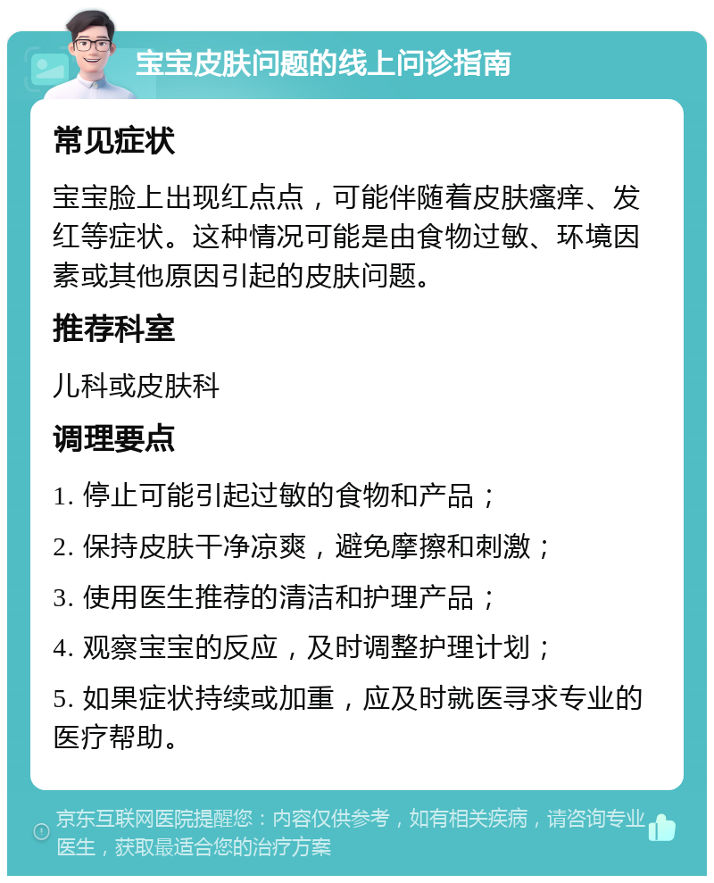 宝宝皮肤问题的线上问诊指南 常见症状 宝宝脸上出现红点点，可能伴随着皮肤瘙痒、发红等症状。这种情况可能是由食物过敏、环境因素或其他原因引起的皮肤问题。 推荐科室 儿科或皮肤科 调理要点 1. 停止可能引起过敏的食物和产品； 2. 保持皮肤干净凉爽，避免摩擦和刺激； 3. 使用医生推荐的清洁和护理产品； 4. 观察宝宝的反应，及时调整护理计划； 5. 如果症状持续或加重，应及时就医寻求专业的医疗帮助。