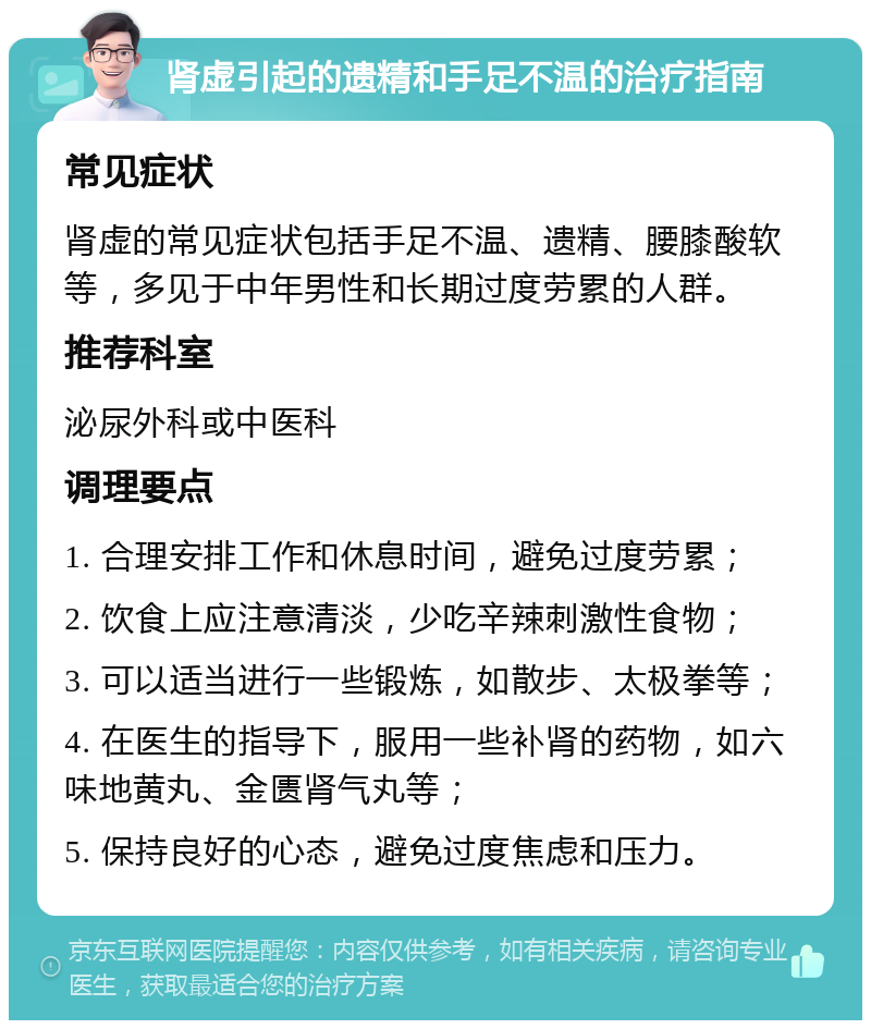 肾虚引起的遗精和手足不温的治疗指南 常见症状 肾虚的常见症状包括手足不温、遗精、腰膝酸软等，多见于中年男性和长期过度劳累的人群。 推荐科室 泌尿外科或中医科 调理要点 1. 合理安排工作和休息时间，避免过度劳累； 2. 饮食上应注意清淡，少吃辛辣刺激性食物； 3. 可以适当进行一些锻炼，如散步、太极拳等； 4. 在医生的指导下，服用一些补肾的药物，如六味地黄丸、金匮肾气丸等； 5. 保持良好的心态，避免过度焦虑和压力。