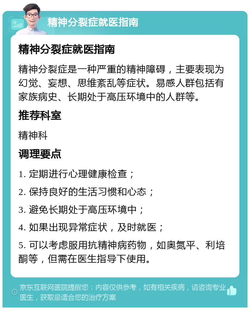 精神分裂症就医指南 精神分裂症就医指南 精神分裂症是一种严重的精神障碍，主要表现为幻觉、妄想、思维紊乱等症状。易感人群包括有家族病史、长期处于高压环境中的人群等。 推荐科室 精神科 调理要点 1. 定期进行心理健康检查； 2. 保持良好的生活习惯和心态； 3. 避免长期处于高压环境中； 4. 如果出现异常症状，及时就医； 5. 可以考虑服用抗精神病药物，如奥氮平、利培酮等，但需在医生指导下使用。