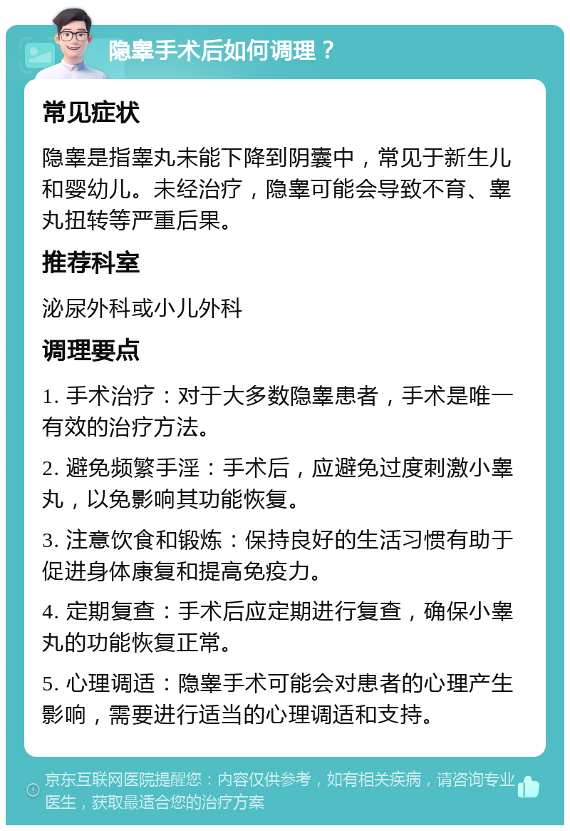 隐睾手术后如何调理？ 常见症状 隐睾是指睾丸未能下降到阴囊中，常见于新生儿和婴幼儿。未经治疗，隐睾可能会导致不育、睾丸扭转等严重后果。 推荐科室 泌尿外科或小儿外科 调理要点 1. 手术治疗：对于大多数隐睾患者，手术是唯一有效的治疗方法。 2. 避免频繁手淫：手术后，应避免过度刺激小睾丸，以免影响其功能恢复。 3. 注意饮食和锻炼：保持良好的生活习惯有助于促进身体康复和提高免疫力。 4. 定期复查：手术后应定期进行复查，确保小睾丸的功能恢复正常。 5. 心理调适：隐睾手术可能会对患者的心理产生影响，需要进行适当的心理调适和支持。