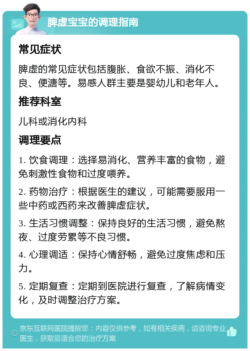 脾虚宝宝的调理指南 常见症状 脾虚的常见症状包括腹胀、食欲不振、消化不良、便溏等。易感人群主要是婴幼儿和老年人。 推荐科室 儿科或消化内科 调理要点 1. 饮食调理：选择易消化、营养丰富的食物，避免刺激性食物和过度喂养。 2. 药物治疗：根据医生的建议，可能需要服用一些中药或西药来改善脾虚症状。 3. 生活习惯调整：保持良好的生活习惯，避免熬夜、过度劳累等不良习惯。 4. 心理调适：保持心情舒畅，避免过度焦虑和压力。 5. 定期复查：定期到医院进行复查，了解病情变化，及时调整治疗方案。