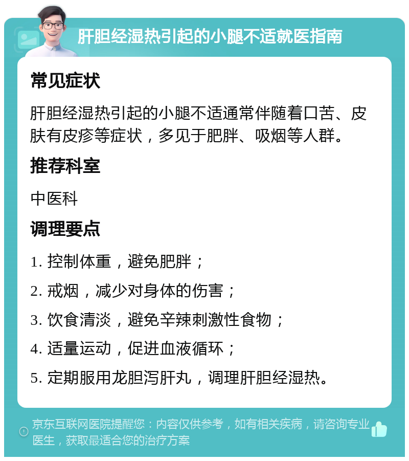 肝胆经湿热引起的小腿不适就医指南 常见症状 肝胆经湿热引起的小腿不适通常伴随着口苦、皮肤有皮疹等症状，多见于肥胖、吸烟等人群。 推荐科室 中医科 调理要点 1. 控制体重，避免肥胖； 2. 戒烟，减少对身体的伤害； 3. 饮食清淡，避免辛辣刺激性食物； 4. 适量运动，促进血液循环； 5. 定期服用龙胆泻肝丸，调理肝胆经湿热。