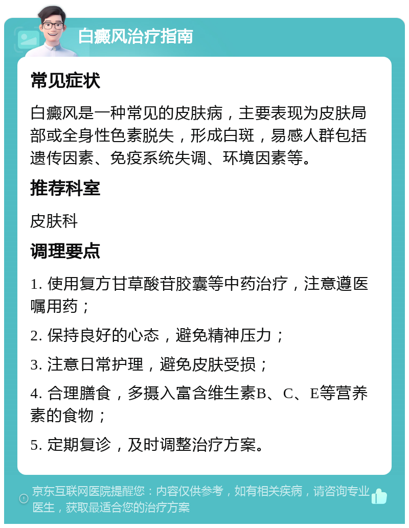 白癜风治疗指南 常见症状 白癜风是一种常见的皮肤病，主要表现为皮肤局部或全身性色素脱失，形成白斑，易感人群包括遗传因素、免疫系统失调、环境因素等。 推荐科室 皮肤科 调理要点 1. 使用复方甘草酸苷胶囊等中药治疗，注意遵医嘱用药； 2. 保持良好的心态，避免精神压力； 3. 注意日常护理，避免皮肤受损； 4. 合理膳食，多摄入富含维生素B、C、E等营养素的食物； 5. 定期复诊，及时调整治疗方案。