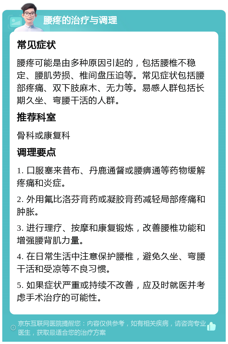 腰疼的治疗与调理 常见症状 腰疼可能是由多种原因引起的，包括腰椎不稳定、腰肌劳损、椎间盘压迫等。常见症状包括腰部疼痛、双下肢麻木、无力等。易感人群包括长期久坐、弯腰干活的人群。 推荐科室 骨科或康复科 调理要点 1. 口服塞来昔布、丹鹿通督或腰痹通等药物缓解疼痛和炎症。 2. 外用氟比洛芬膏药或凝胶膏药减轻局部疼痛和肿胀。 3. 进行理疗、按摩和康复锻炼，改善腰椎功能和增强腰背肌力量。 4. 在日常生活中注意保护腰椎，避免久坐、弯腰干活和受凉等不良习惯。 5. 如果症状严重或持续不改善，应及时就医并考虑手术治疗的可能性。