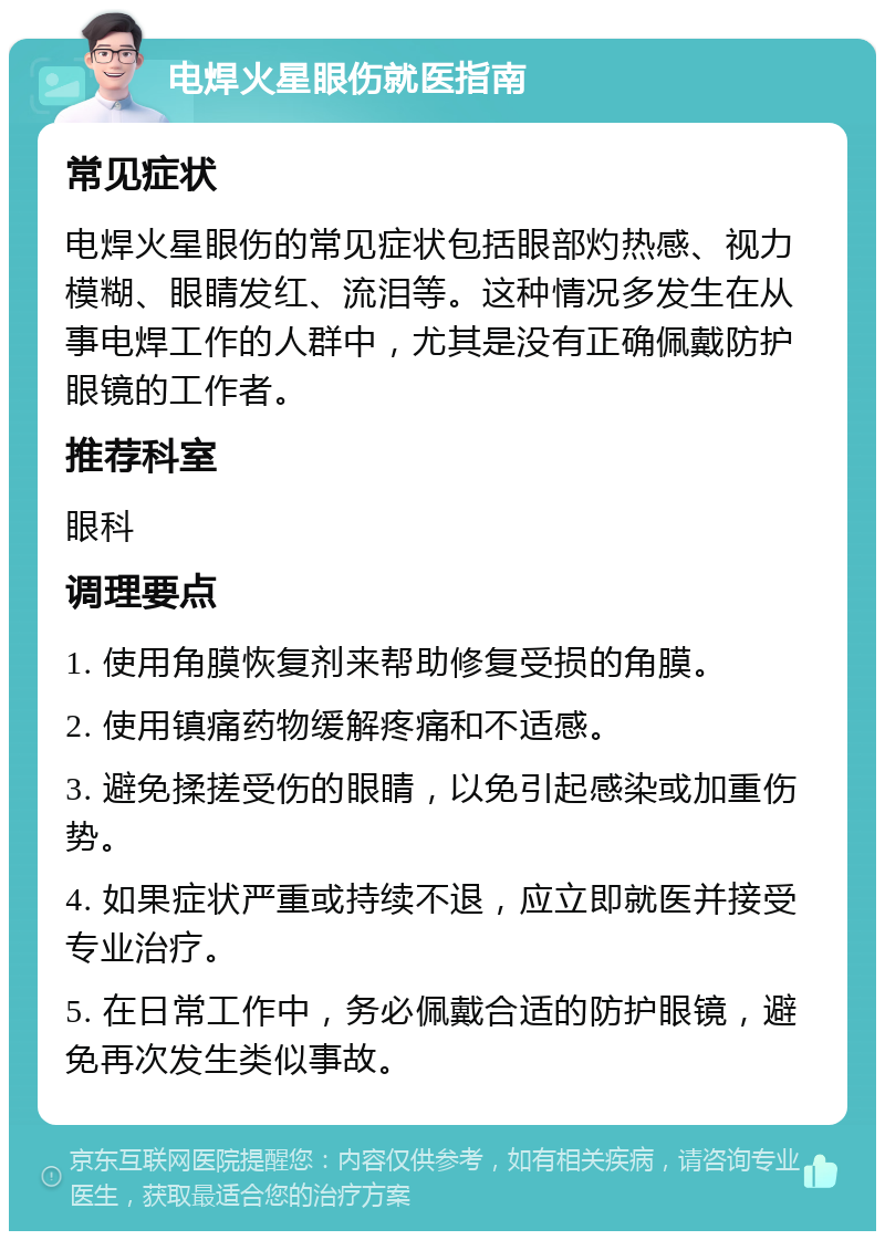 电焊火星眼伤就医指南 常见症状 电焊火星眼伤的常见症状包括眼部灼热感、视力模糊、眼睛发红、流泪等。这种情况多发生在从事电焊工作的人群中，尤其是没有正确佩戴防护眼镜的工作者。 推荐科室 眼科 调理要点 1. 使用角膜恢复剂来帮助修复受损的角膜。 2. 使用镇痛药物缓解疼痛和不适感。 3. 避免揉搓受伤的眼睛，以免引起感染或加重伤势。 4. 如果症状严重或持续不退，应立即就医并接受专业治疗。 5. 在日常工作中，务必佩戴合适的防护眼镜，避免再次发生类似事故。