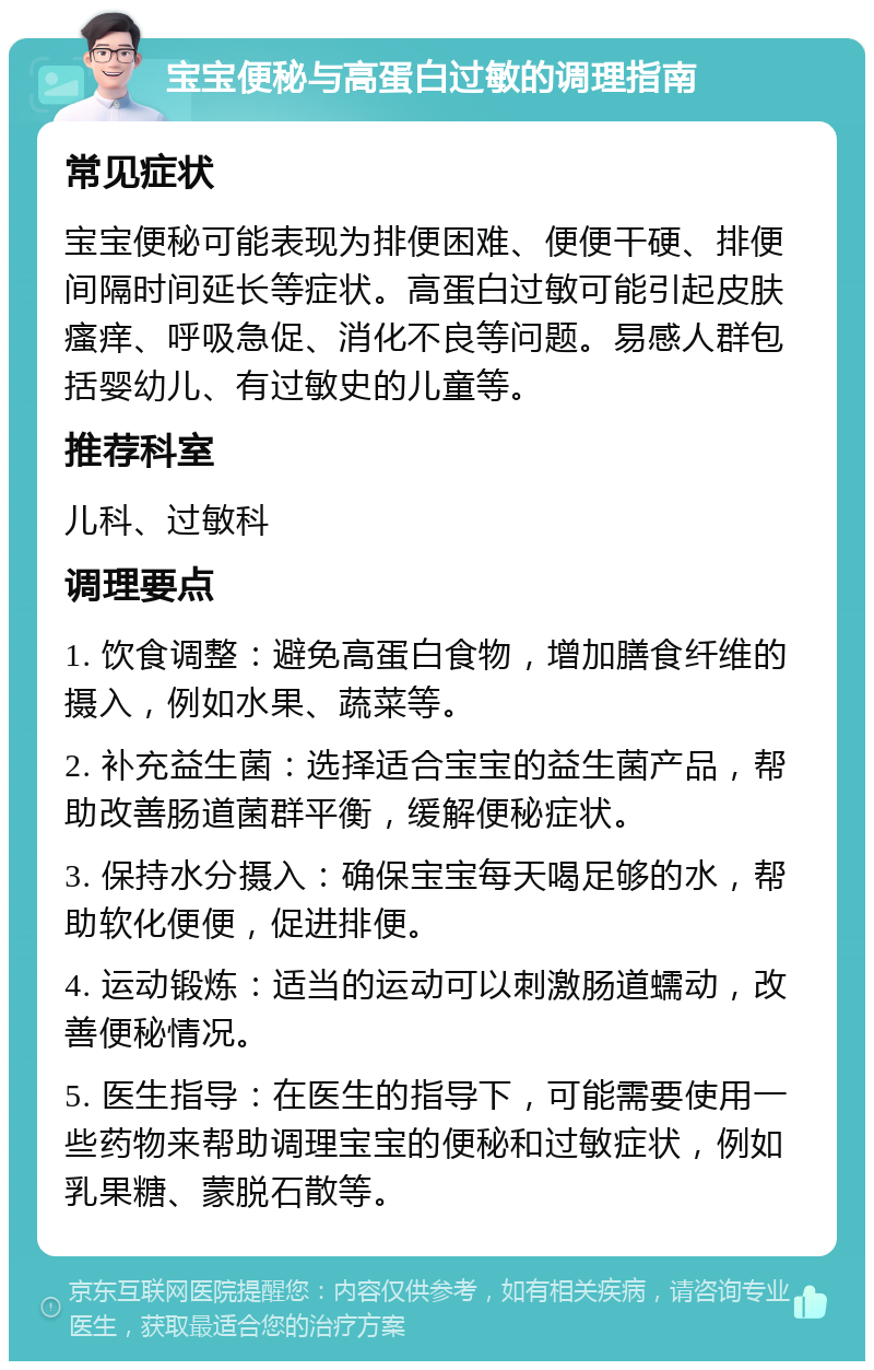 宝宝便秘与高蛋白过敏的调理指南 常见症状 宝宝便秘可能表现为排便困难、便便干硬、排便间隔时间延长等症状。高蛋白过敏可能引起皮肤瘙痒、呼吸急促、消化不良等问题。易感人群包括婴幼儿、有过敏史的儿童等。 推荐科室 儿科、过敏科 调理要点 1. 饮食调整：避免高蛋白食物，增加膳食纤维的摄入，例如水果、蔬菜等。 2. 补充益生菌：选择适合宝宝的益生菌产品，帮助改善肠道菌群平衡，缓解便秘症状。 3. 保持水分摄入：确保宝宝每天喝足够的水，帮助软化便便，促进排便。 4. 运动锻炼：适当的运动可以刺激肠道蠕动，改善便秘情况。 5. 医生指导：在医生的指导下，可能需要使用一些药物来帮助调理宝宝的便秘和过敏症状，例如乳果糖、蒙脱石散等。