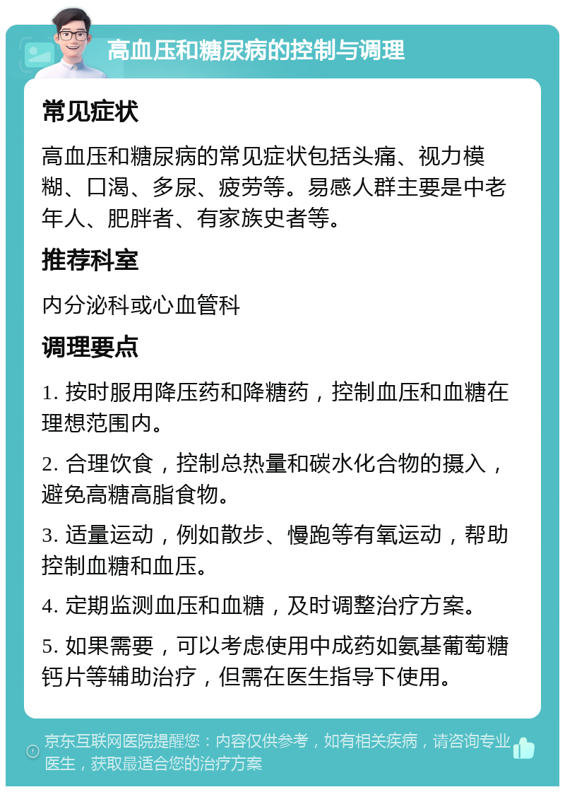 高血压和糖尿病的控制与调理 常见症状 高血压和糖尿病的常见症状包括头痛、视力模糊、口渴、多尿、疲劳等。易感人群主要是中老年人、肥胖者、有家族史者等。 推荐科室 内分泌科或心血管科 调理要点 1. 按时服用降压药和降糖药，控制血压和血糖在理想范围内。 2. 合理饮食，控制总热量和碳水化合物的摄入，避免高糖高脂食物。 3. 适量运动，例如散步、慢跑等有氧运动，帮助控制血糖和血压。 4. 定期监测血压和血糖，及时调整治疗方案。 5. 如果需要，可以考虑使用中成药如氨基葡萄糖钙片等辅助治疗，但需在医生指导下使用。