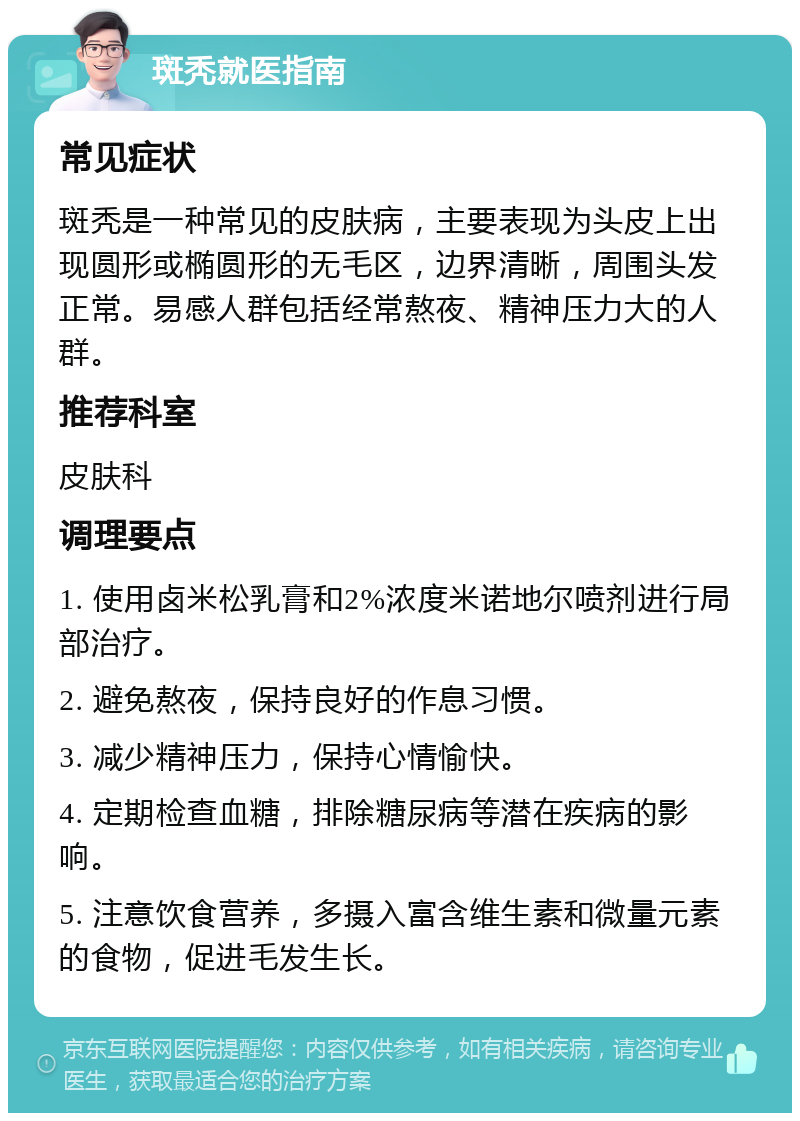 斑秃就医指南 常见症状 斑秃是一种常见的皮肤病，主要表现为头皮上出现圆形或椭圆形的无毛区，边界清晰，周围头发正常。易感人群包括经常熬夜、精神压力大的人群。 推荐科室 皮肤科 调理要点 1. 使用卤米松乳膏和2%浓度米诺地尔喷剂进行局部治疗。 2. 避免熬夜，保持良好的作息习惯。 3. 减少精神压力，保持心情愉快。 4. 定期检查血糖，排除糖尿病等潜在疾病的影响。 5. 注意饮食营养，多摄入富含维生素和微量元素的食物，促进毛发生长。