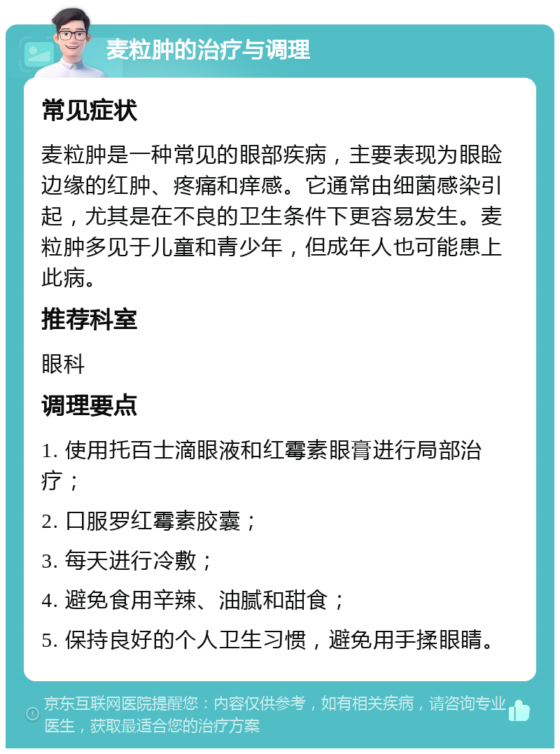 麦粒肿的治疗与调理 常见症状 麦粒肿是一种常见的眼部疾病，主要表现为眼睑边缘的红肿、疼痛和痒感。它通常由细菌感染引起，尤其是在不良的卫生条件下更容易发生。麦粒肿多见于儿童和青少年，但成年人也可能患上此病。 推荐科室 眼科 调理要点 1. 使用托百士滴眼液和红霉素眼膏进行局部治疗； 2. 口服罗红霉素胶囊； 3. 每天进行冷敷； 4. 避免食用辛辣、油腻和甜食； 5. 保持良好的个人卫生习惯，避免用手揉眼睛。