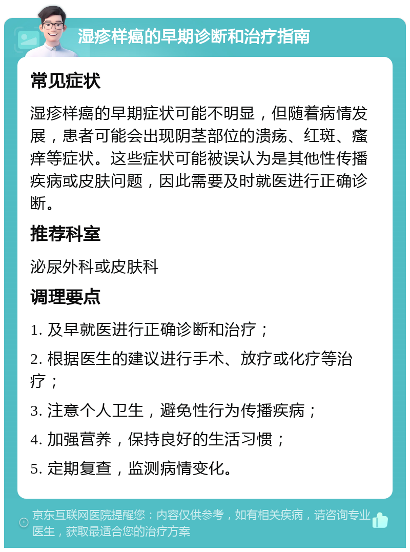 湿疹样癌的早期诊断和治疗指南 常见症状 湿疹样癌的早期症状可能不明显，但随着病情发展，患者可能会出现阴茎部位的溃疡、红斑、瘙痒等症状。这些症状可能被误认为是其他性传播疾病或皮肤问题，因此需要及时就医进行正确诊断。 推荐科室 泌尿外科或皮肤科 调理要点 1. 及早就医进行正确诊断和治疗； 2. 根据医生的建议进行手术、放疗或化疗等治疗； 3. 注意个人卫生，避免性行为传播疾病； 4. 加强营养，保持良好的生活习惯； 5. 定期复查，监测病情变化。