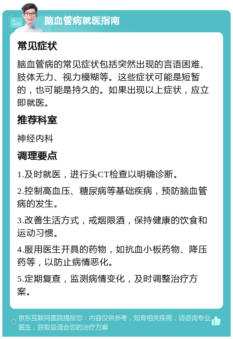 脑血管病就医指南 常见症状 脑血管病的常见症状包括突然出现的言语困难、肢体无力、视力模糊等。这些症状可能是短暂的，也可能是持久的。如果出现以上症状，应立即就医。 推荐科室 神经内科 调理要点 1.及时就医，进行头CT检查以明确诊断。 2.控制高血压、糖尿病等基础疾病，预防脑血管病的发生。 3.改善生活方式，戒烟限酒，保持健康的饮食和运动习惯。 4.服用医生开具的药物，如抗血小板药物、降压药等，以防止病情恶化。 5.定期复查，监测病情变化，及时调整治疗方案。