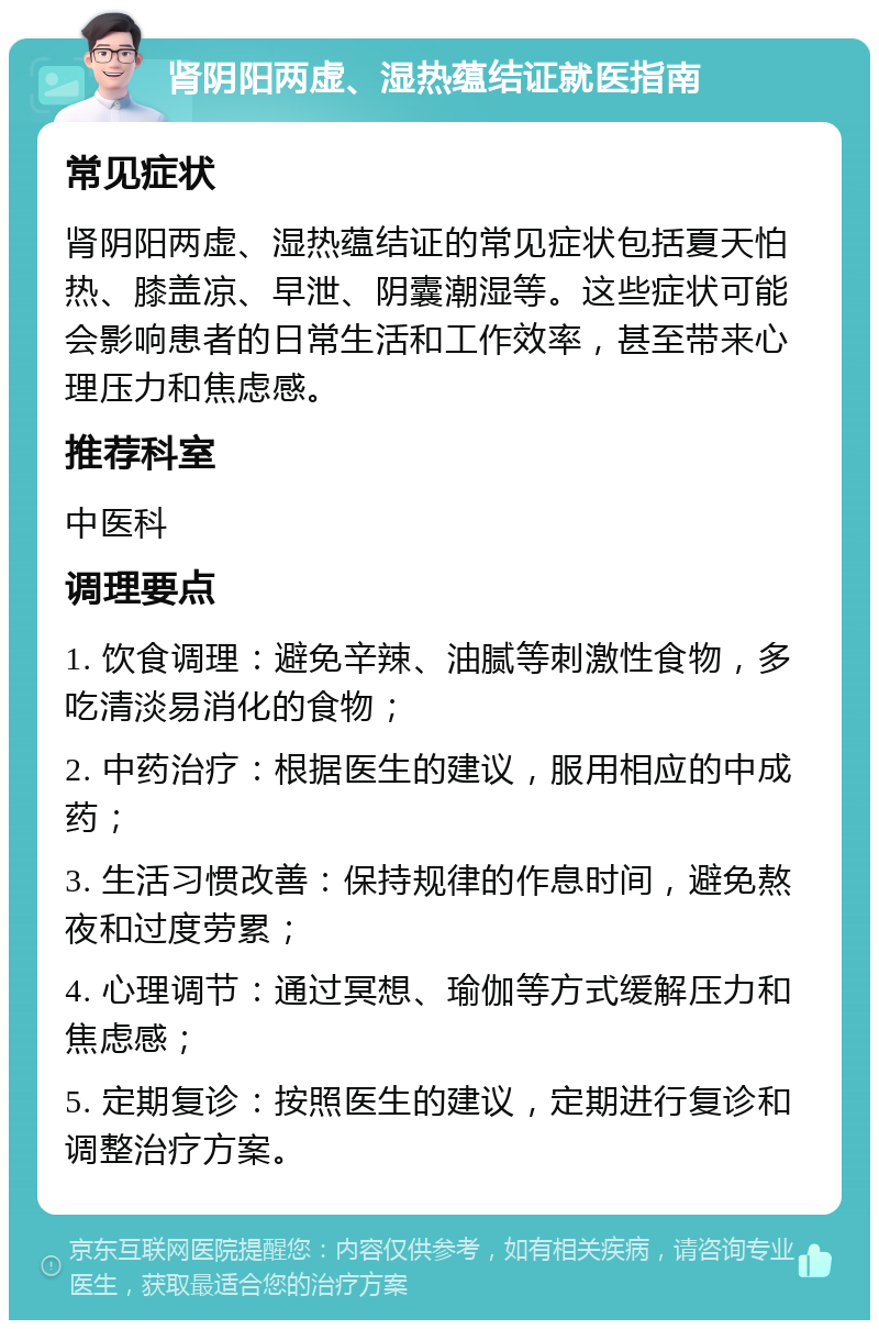 肾阴阳两虚、湿热蕴结证就医指南 常见症状 肾阴阳两虚、湿热蕴结证的常见症状包括夏天怕热、膝盖凉、早泄、阴囊潮湿等。这些症状可能会影响患者的日常生活和工作效率，甚至带来心理压力和焦虑感。 推荐科室 中医科 调理要点 1. 饮食调理：避免辛辣、油腻等刺激性食物，多吃清淡易消化的食物； 2. 中药治疗：根据医生的建议，服用相应的中成药； 3. 生活习惯改善：保持规律的作息时间，避免熬夜和过度劳累； 4. 心理调节：通过冥想、瑜伽等方式缓解压力和焦虑感； 5. 定期复诊：按照医生的建议，定期进行复诊和调整治疗方案。