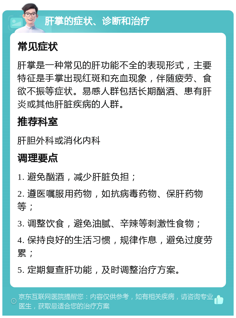 肝掌的症状、诊断和治疗 常见症状 肝掌是一种常见的肝功能不全的表现形式，主要特征是手掌出现红斑和充血现象，伴随疲劳、食欲不振等症状。易感人群包括长期酗酒、患有肝炎或其他肝脏疾病的人群。 推荐科室 肝胆外科或消化内科 调理要点 1. 避免酗酒，减少肝脏负担； 2. 遵医嘱服用药物，如抗病毒药物、保肝药物等； 3. 调整饮食，避免油腻、辛辣等刺激性食物； 4. 保持良好的生活习惯，规律作息，避免过度劳累； 5. 定期复查肝功能，及时调整治疗方案。