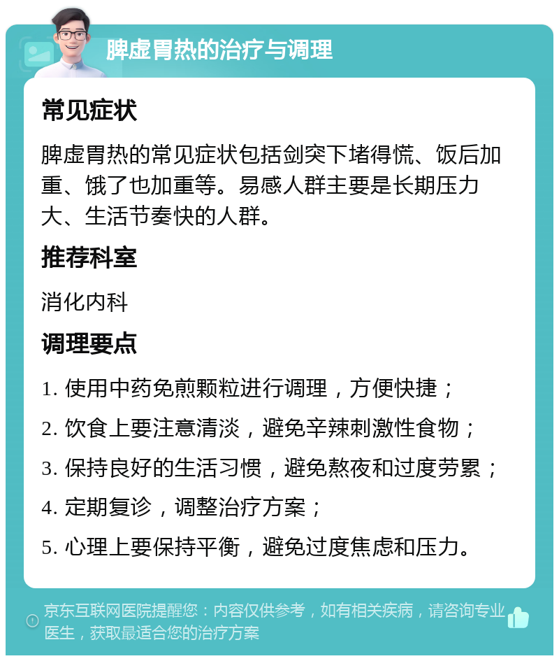 脾虚胃热的治疗与调理 常见症状 脾虚胃热的常见症状包括剑突下堵得慌、饭后加重、饿了也加重等。易感人群主要是长期压力大、生活节奏快的人群。 推荐科室 消化内科 调理要点 1. 使用中药免煎颗粒进行调理，方便快捷； 2. 饮食上要注意清淡，避免辛辣刺激性食物； 3. 保持良好的生活习惯，避免熬夜和过度劳累； 4. 定期复诊，调整治疗方案； 5. 心理上要保持平衡，避免过度焦虑和压力。