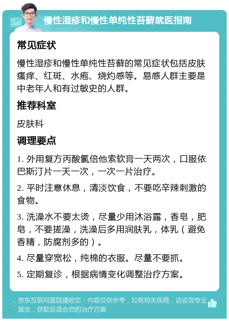 慢性湿疹和慢性单纯性苔藓就医指南 常见症状 慢性湿疹和慢性单纯性苔藓的常见症状包括皮肤瘙痒、红斑、水疱、烧灼感等。易感人群主要是中老年人和有过敏史的人群。 推荐科室 皮肤科 调理要点 1. 外用复方丙酸氯倍他索软膏一天两次，口服依巴斯汀片一天一次，一次一片治疗。 2. 平时注意休息，清淡饮食，不要吃辛辣刺激的食物。 3. 洗澡水不要太烫，尽量少用沐浴露，香皂，肥皂，不要搓澡，洗澡后多用润肤乳，体乳（避免香精，防腐剂多的）。 4. 尽量穿宽松，纯棉的衣服。尽量不要抓。 5. 定期复诊，根据病情变化调整治疗方案。