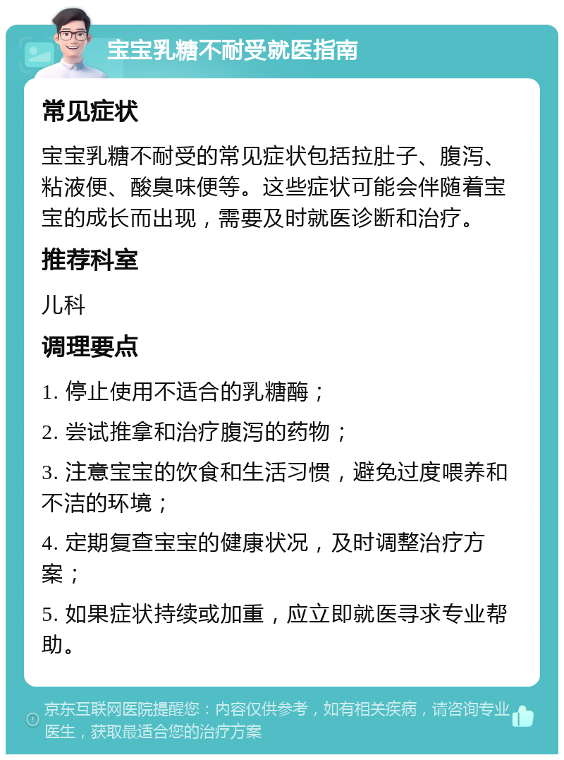 宝宝乳糖不耐受就医指南 常见症状 宝宝乳糖不耐受的常见症状包括拉肚子、腹泻、粘液便、酸臭味便等。这些症状可能会伴随着宝宝的成长而出现，需要及时就医诊断和治疗。 推荐科室 儿科 调理要点 1. 停止使用不适合的乳糖酶； 2. 尝试推拿和治疗腹泻的药物； 3. 注意宝宝的饮食和生活习惯，避免过度喂养和不洁的环境； 4. 定期复查宝宝的健康状况，及时调整治疗方案； 5. 如果症状持续或加重，应立即就医寻求专业帮助。