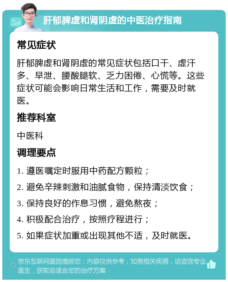 肝郁脾虚和肾阴虚的中医治疗指南 常见症状 肝郁脾虚和肾阴虚的常见症状包括口干、虚汗多、早泄、腰酸腿软、乏力困倦、心慌等。这些症状可能会影响日常生活和工作，需要及时就医。 推荐科室 中医科 调理要点 1. 遵医嘱定时服用中药配方颗粒； 2. 避免辛辣刺激和油腻食物，保持清淡饮食； 3. 保持良好的作息习惯，避免熬夜； 4. 积极配合治疗，按照疗程进行； 5. 如果症状加重或出现其他不适，及时就医。