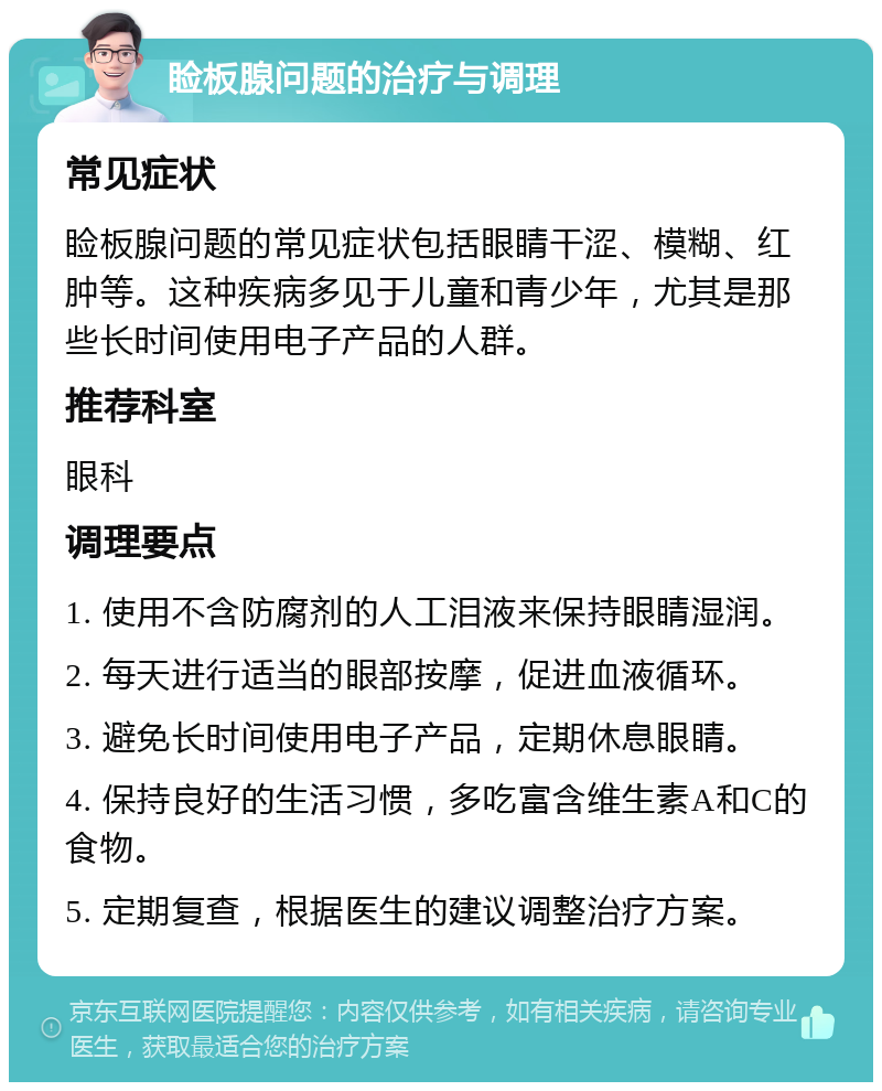 睑板腺问题的治疗与调理 常见症状 睑板腺问题的常见症状包括眼睛干涩、模糊、红肿等。这种疾病多见于儿童和青少年，尤其是那些长时间使用电子产品的人群。 推荐科室 眼科 调理要点 1. 使用不含防腐剂的人工泪液来保持眼睛湿润。 2. 每天进行适当的眼部按摩，促进血液循环。 3. 避免长时间使用电子产品，定期休息眼睛。 4. 保持良好的生活习惯，多吃富含维生素A和C的食物。 5. 定期复查，根据医生的建议调整治疗方案。