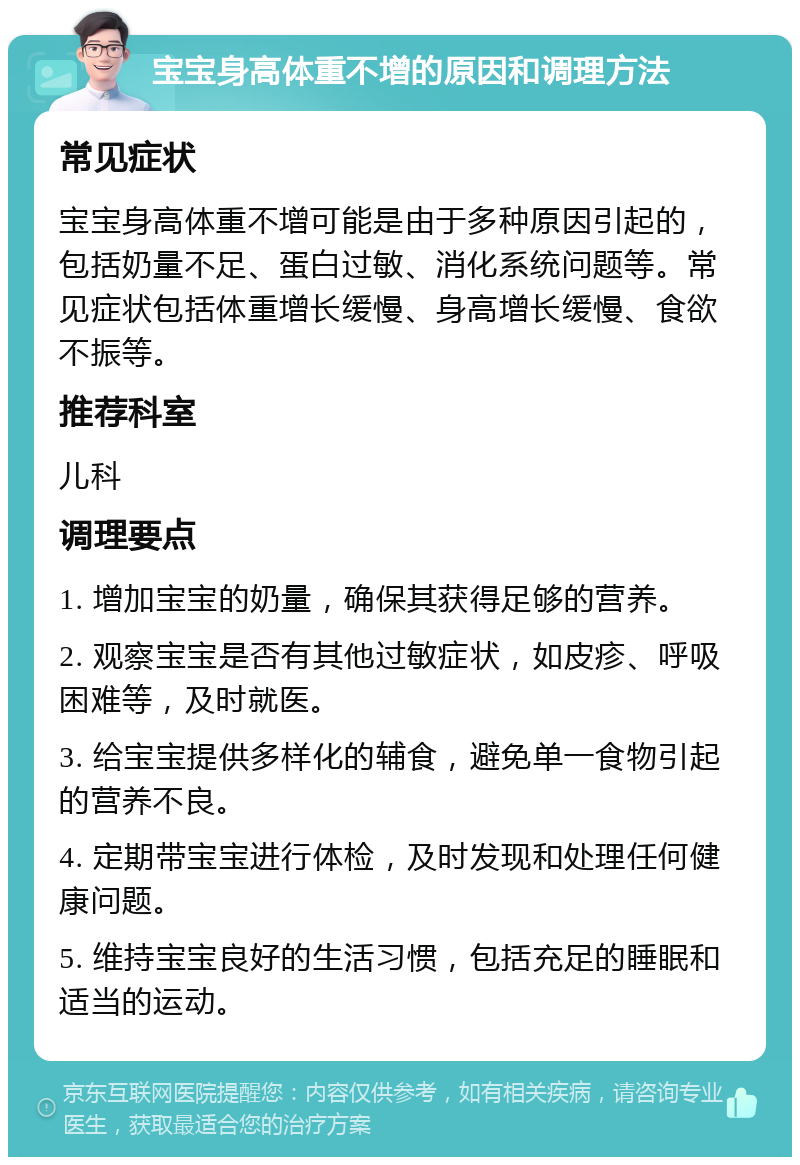 宝宝身高体重不增的原因和调理方法 常见症状 宝宝身高体重不增可能是由于多种原因引起的，包括奶量不足、蛋白过敏、消化系统问题等。常见症状包括体重增长缓慢、身高增长缓慢、食欲不振等。 推荐科室 儿科 调理要点 1. 增加宝宝的奶量，确保其获得足够的营养。 2. 观察宝宝是否有其他过敏症状，如皮疹、呼吸困难等，及时就医。 3. 给宝宝提供多样化的辅食，避免单一食物引起的营养不良。 4. 定期带宝宝进行体检，及时发现和处理任何健康问题。 5. 维持宝宝良好的生活习惯，包括充足的睡眠和适当的运动。