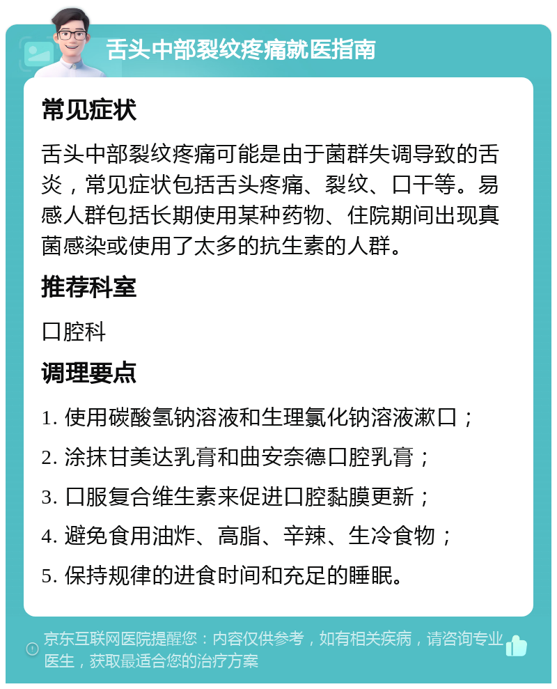 舌头中部裂纹疼痛就医指南 常见症状 舌头中部裂纹疼痛可能是由于菌群失调导致的舌炎，常见症状包括舌头疼痛、裂纹、口干等。易感人群包括长期使用某种药物、住院期间出现真菌感染或使用了太多的抗生素的人群。 推荐科室 口腔科 调理要点 1. 使用碳酸氢钠溶液和生理氯化钠溶液漱口； 2. 涂抹甘美达乳膏和曲安奈德口腔乳膏； 3. 口服复合维生素来促进口腔黏膜更新； 4. 避免食用油炸、高脂、辛辣、生冷食物； 5. 保持规律的进食时间和充足的睡眠。