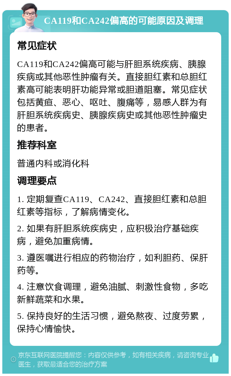 CA119和CA242偏高的可能原因及调理 常见症状 CA119和CA242偏高可能与肝胆系统疾病、胰腺疾病或其他恶性肿瘤有关。直接胆红素和总胆红素高可能表明肝功能异常或胆道阻塞。常见症状包括黄疸、恶心、呕吐、腹痛等，易感人群为有肝胆系统疾病史、胰腺疾病史或其他恶性肿瘤史的患者。 推荐科室 普通内科或消化科 调理要点 1. 定期复查CA119、CA242、直接胆红素和总胆红素等指标，了解病情变化。 2. 如果有肝胆系统疾病史，应积极治疗基础疾病，避免加重病情。 3. 遵医嘱进行相应的药物治疗，如利胆药、保肝药等。 4. 注意饮食调理，避免油腻、刺激性食物，多吃新鲜蔬菜和水果。 5. 保持良好的生活习惯，避免熬夜、过度劳累，保持心情愉快。