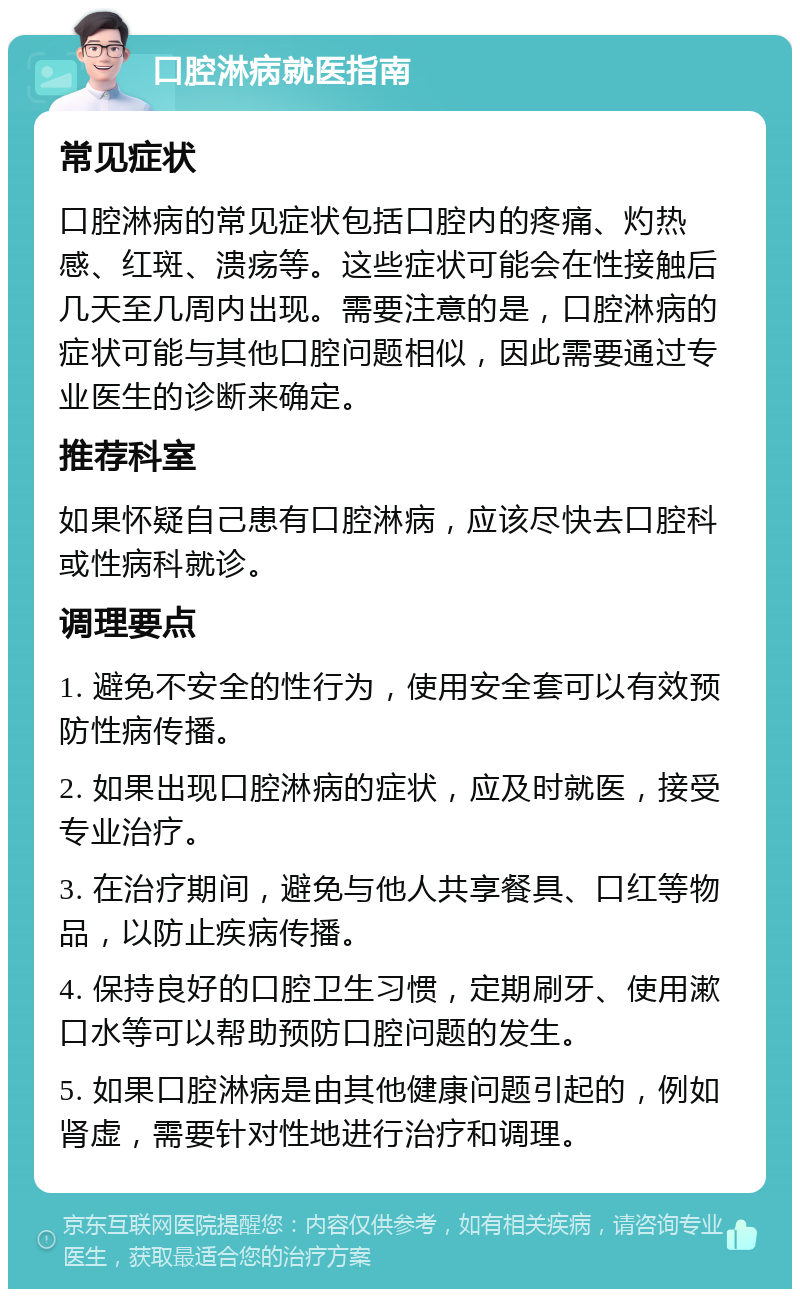 口腔淋病就医指南 常见症状 口腔淋病的常见症状包括口腔内的疼痛、灼热感、红斑、溃疡等。这些症状可能会在性接触后几天至几周内出现。需要注意的是，口腔淋病的症状可能与其他口腔问题相似，因此需要通过专业医生的诊断来确定。 推荐科室 如果怀疑自己患有口腔淋病，应该尽快去口腔科或性病科就诊。 调理要点 1. 避免不安全的性行为，使用安全套可以有效预防性病传播。 2. 如果出现口腔淋病的症状，应及时就医，接受专业治疗。 3. 在治疗期间，避免与他人共享餐具、口红等物品，以防止疾病传播。 4. 保持良好的口腔卫生习惯，定期刷牙、使用漱口水等可以帮助预防口腔问题的发生。 5. 如果口腔淋病是由其他健康问题引起的，例如肾虚，需要针对性地进行治疗和调理。